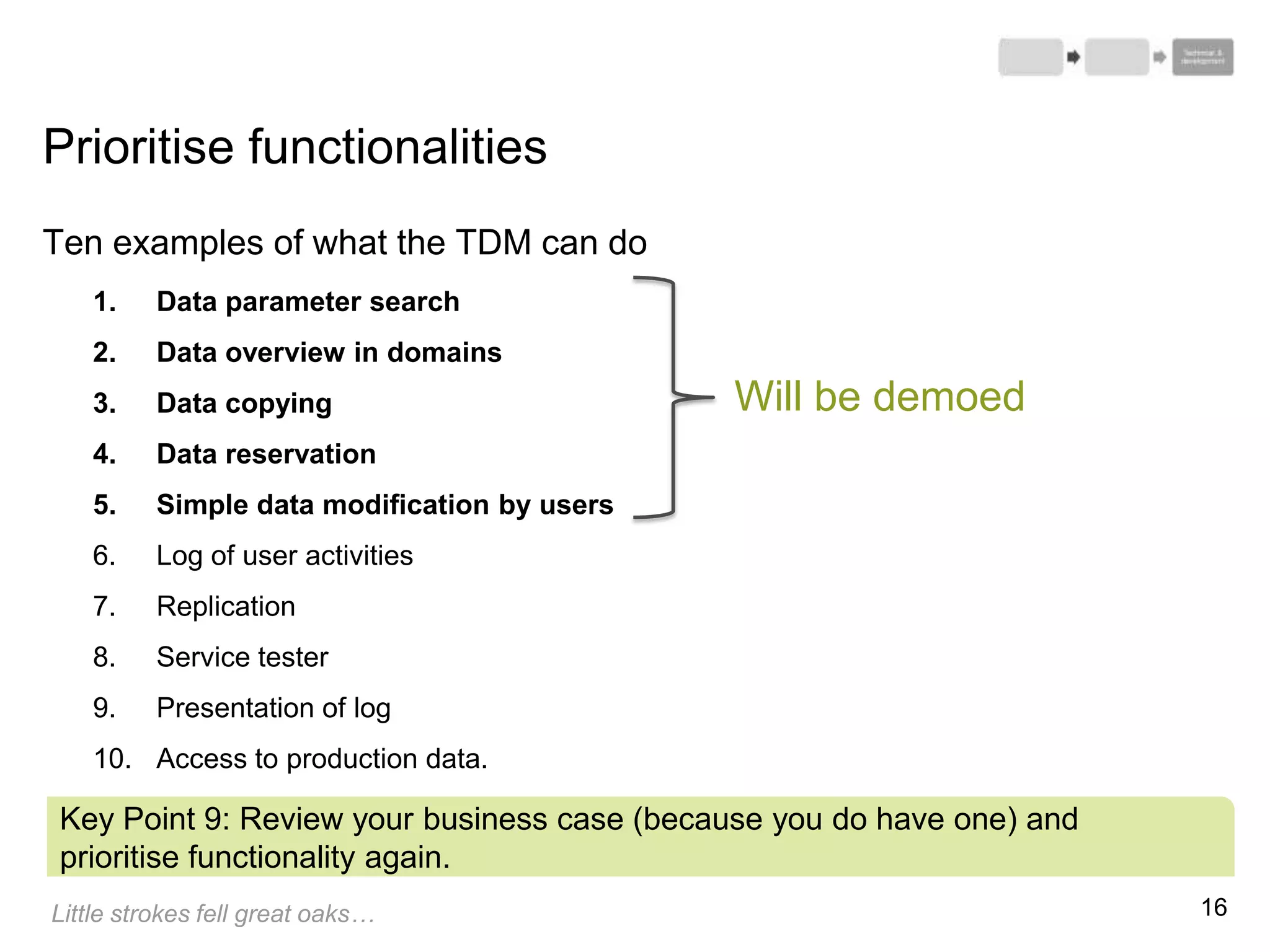 16
Ten examples of what the TDM can do
1. Data parameter search
2. Data overview in domains
3. Data copying
4. Data reservation
5. Simple data modification by users
6. Log of user activities
7. Replication
8. Service tester
9. Presentation of log
10. Access to production data.
Prioritise functionalities
Key Point 9: Review your business case (because you do have one) and
prioritise functionality again.
Little strokes fell great oaks…
Will be demoed
 