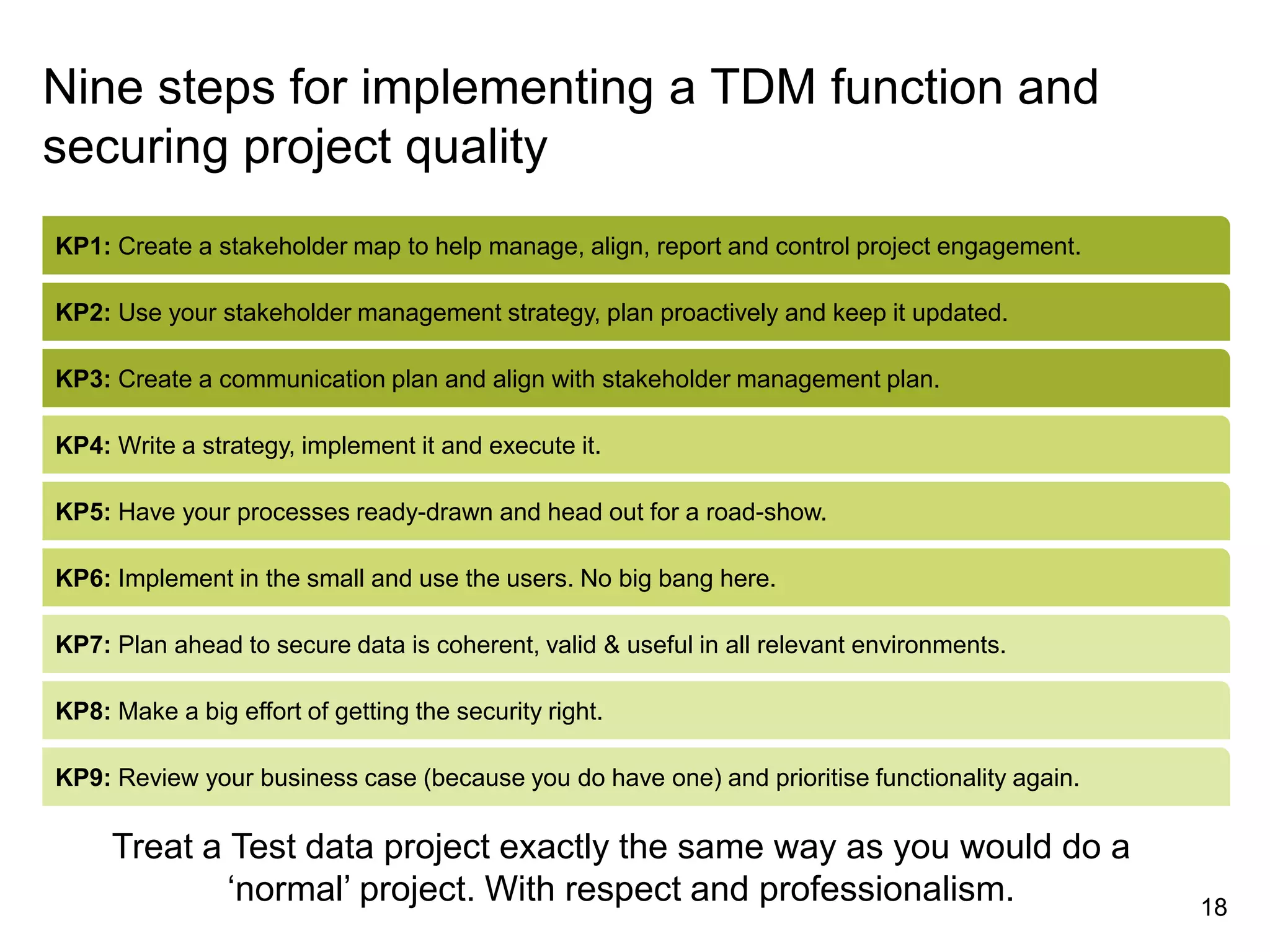 KP1: Create a stakeholder map to help manage, align, report and control project engagement.
KP2: Use your stakeholder management strategy, plan proactively and keep it updated.
KP3: Create a communication plan and align with stakeholder management plan.
KP4: Write a strategy, implement it and execute it.
KP5: Have your processes ready-drawn and head out for a road-show.
KP6: Implement in the small and use the users. No big bang here.
KP7: Plan ahead to secure data is coherent, valid & useful in all relevant environments.
KP8: Make a big effort of getting the security right.
18
KP9: Review your business case (because you do have one) and prioritise functionality again.
Nine steps for implementing a TDM function and
securing project quality
Treat a Test data project exactly the same way as you would do a
‘normal’ project. With respect and professionalism.
 