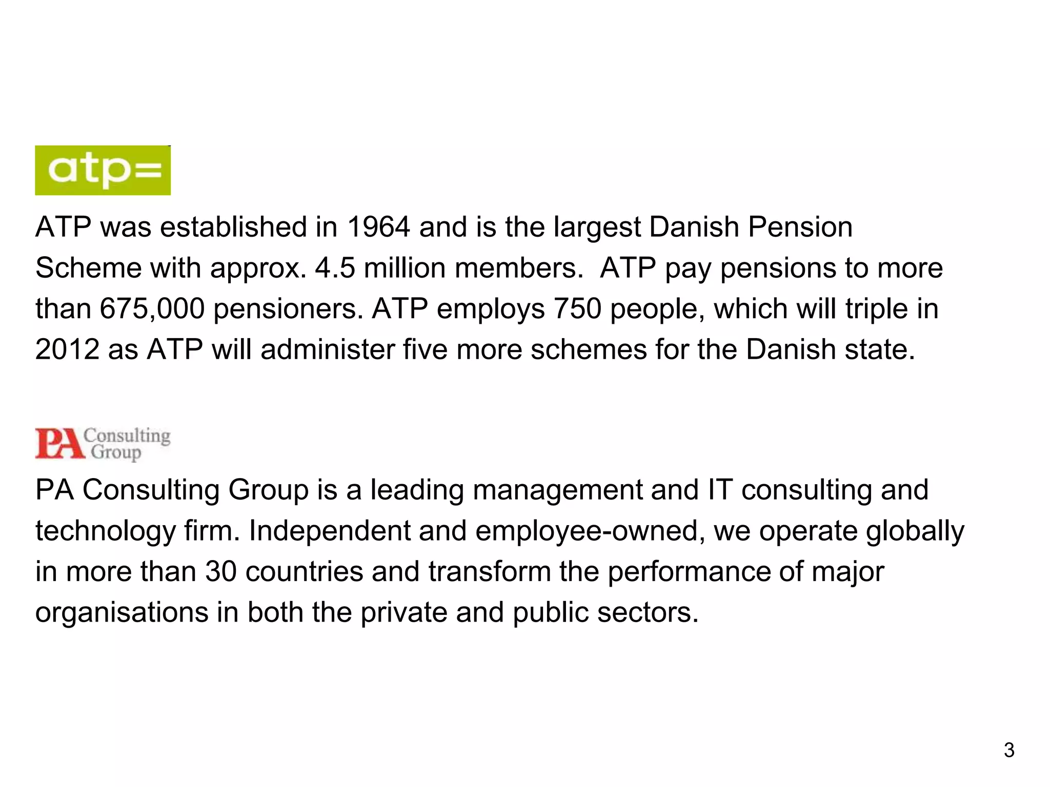 ATP was established in 1964 and is the largest Danish Pension
Scheme with approx. 4.5 million members. ATP pay pensions to more
than 675,000 pensioners. ATP employs 750 people, which will triple in
2012 as ATP will administer five more schemes for the Danish state.
PA Consulting Group is a leading management and IT consulting and
technology firm. Independent and employee-owned, we operate globally
in more than 30 countries and transform the performance of major
organisations in both the private and public sectors.
3
 