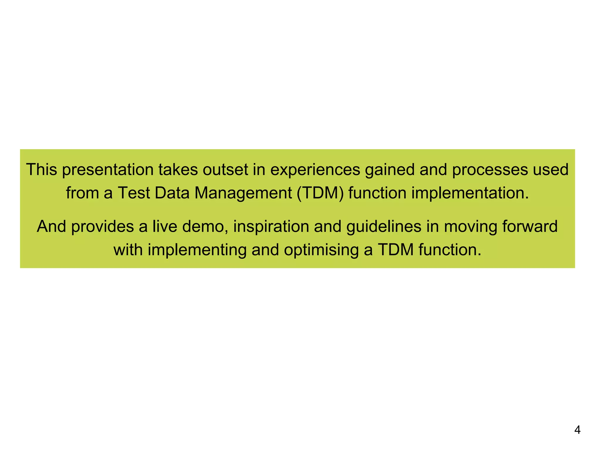 This presentation takes outset in experiences gained and processes used
from a Test Data Management (TDM) function implementation.
And provides a live demo, inspiration and guidelines in moving forward
with implementing and optimising a TDM function.
4
 