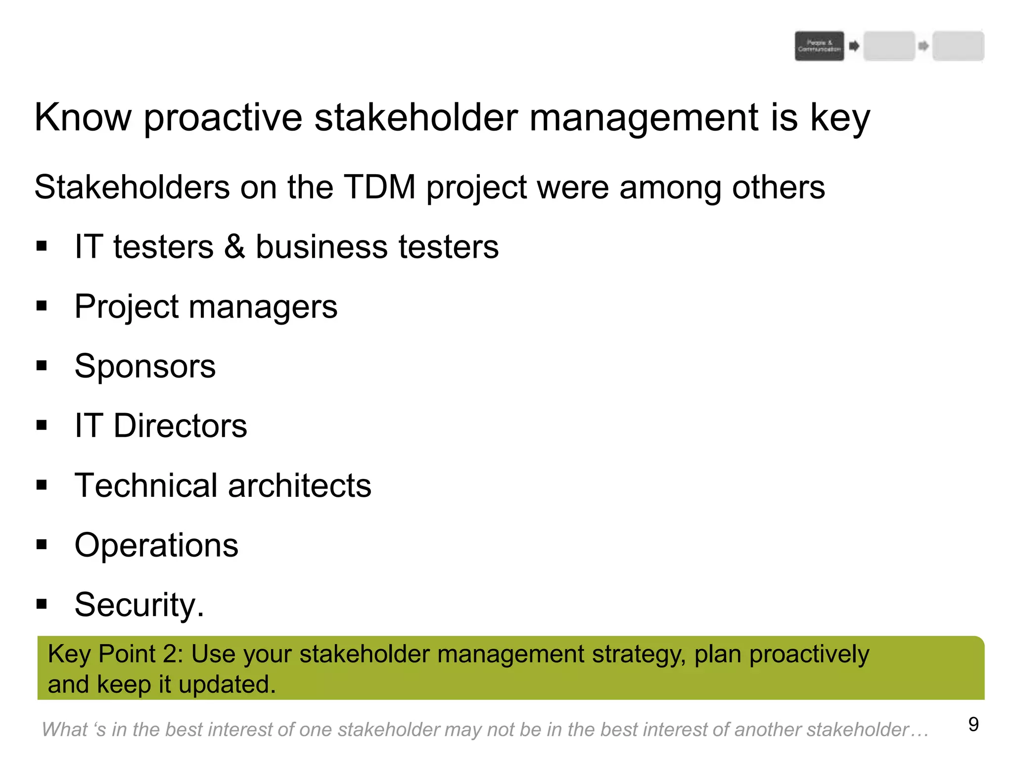 9
Know proactive stakeholder management is key
Stakeholders on the TDM project were among others
 IT testers & business testers
 Project managers
 Sponsors
 IT Directors
 Technical architects
 Operations
 Security.
Key Point 2: Use your stakeholder management strategy, plan proactively
and keep it updated.
What ‘s in the best interest of one stakeholder may not be in the best interest of another stakeholder…
 