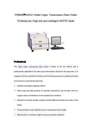 PERME®W3/031 Water Vapor Transmission Rate Tester
Professional, High-end and Intelligent WVTR Tester
Professional
This Water Vapor Transmission Rate Tester is based on the cup method, and is
professionally applicable to the water vapor transmission rate test of film specimens. It is
equipped with three individual test dishes and the testing process is completely automatic
and conforms to international standards.
 Standard periodically weighing method
 Wide range and high-precision of automatic temperature and humidity control to
support various combinations of non-standard test conditions
 Standard air velocity enables constant humidity difference between two sides of test
dishes
 Convenient fast-access calibration port for temperature and humidity
 Reference film or standard weight for fast and accurate calibration
 