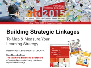 Building Strategic Linkages
To Map & Measure Your
Learning Strategy
Presenter: Ajay M. Pangarkar, CTDP, CPA, CMA
Based Upon the Book
The Trainer’s Balanced Scorecard
A Complete Resource for Linking Learning to
Organizational Strategy
 