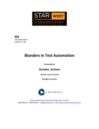  
	
  
	
  
	
  
	
  
W3	
  
Test	
  Automation	
  
10/4/17	
  11:30	
  
	
  
	
  
	
  
	
  
Blunders	
  in	
  Test	
  Automation	
  
	
  
Presented	
  by:	
  
	
  
Dorothy	
  	
  Graham	
  
	
  Software	
  Test	
  Consultant	
  
	
  
Brought	
  to	
  you	
  by:	
  	
  
	
  	
  
	
  
	
  
	
  
	
  
	
  
350	
  Corporate	
  Way,	
  Suite	
  400,	
  Orange	
  Park,	
  FL	
  32073	
  	
  
888-­‐-­‐-­‐268-­‐-­‐-­‐8770	
  ·∙·∙	
  904-­‐-­‐-­‐278-­‐-­‐-­‐0524	
  -­‐	
  info@techwell.com	
  -­‐	
  http://www.starwest.techwell.com/	
  	
  	
  
	
  
	
  	
  
	
  
	
  
 