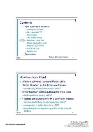 info@dorothygraham.co.uk
© Dorothy Graham 2017
www.DorothyGraham.co.uk
www.TestAutomationPatterns.org
17
Contents
• Test automation blunders
– Testing-Tools-Test
– Who needs GPS?
– Silver Bullet
– The Wrong Thing
– How hard can it be?
– Stable Application Myth
– Project / Not Project
– Inside the Box
– Isolationism
• Conclusion
Twitter: @DorothyGraham
18
How hard can it be?
• different activities require different skills
• classic blunder: let the testers automate
– automating without automation skills?
• newer blunder: let the automators write tests
– testing without testing skills?
• if testers are automators è a conflict of interest
– do you run tests or do you automate tests?
– automation is better long-term, BUT
– deadline pressure pushes you back into manual
testing
 