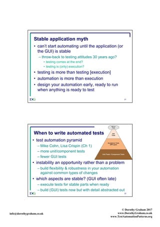 info@dorothygraham.co.uk
© Dorothy Graham 2017
www.DorothyGraham.co.uk
www.TestAutomationPatterns.org
21
Stable application myth
• can’t start automating until the application (or
the GUI) is stable
– throw-back to testing attitudes 30 years ago?
• testing comes at the end?
• testing is (only) execution?
• testing is more than testing [execution]
• automation is more than execution
• design your automation early, ready to run
when anything is ready to test
22
• test automation pyramid
– Mike Cohn, Lisa Crispin (Ch 1)
– more unit/component tests
– fewer GUI tests
• instability an opportunity rather than a problem
– build flexibility & robustness in your automation
against common types of changes
• which aspects are stable? (GUI often late)
– execute tests for stable parts when ready
– build (GUI) tests now but with detail abstracted out
When to write automated tests
 