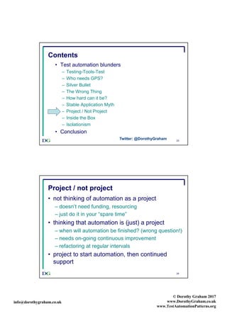 info@dorothygraham.co.uk
© Dorothy Graham 2017
www.DorothyGraham.co.uk
www.TestAutomationPatterns.org
23
Contents
• Test automation blunders
– Testing-Tools-Test
– Who needs GPS?
– Silver Bullet
– The Wrong Thing
– How hard can it be?
– Stable Application Myth
– Project / Not Project
– Inside the Box
– Isolationism
• Conclusion
Twitter: @DorothyGraham
24
Project / not project
• not thinking of automation as a project
– doesn’t need funding, resourcing
– just do it in your “spare time”
• thinking that automation is (just) a project
– when will automation be finished? (wrong question!)
– needs on-going continuous improvement
– refactoring at regular intervals
• project to start automation, then continued
support
 
