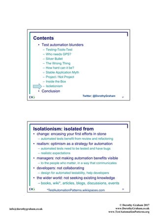 info@dorothygraham.co.uk
© Dorothy Graham 2017
www.DorothyGraham.co.uk
www.TestAutomationPatterns.org
27
Contents
• Test automation blunders
– Testing-Tools-Test
– Who needs GPS?
– Silver Bullet
– The Wrong Thing
– How hard can it be?
– Stable Application Myth
– Project / Not Project
– Inside the Box
– Isolationism
• Conclusion
Twitter: @DorothyGraham
28
Isolationism: isolated from
• change: encasing your first efforts in stone
– automated tests benefit from review and refactoring
• realism: optimism as a strategy for automation
– automated tests need to be tested and have bugs
– realistic expectations
• managers: not making automation benefits visible
– to the people who matter, in a way that communicates
• developers: not collaborating
– design for automated testability, help developers
• the wider world: not seeking existing knowledge
– books, wiki*, articles, blogs, discussions, events
*TestAutomationPatterns.wikispaces.com
 