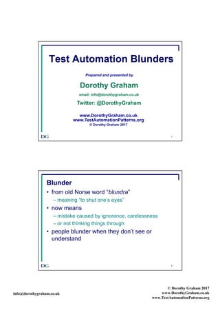 info@dorothygraham.co.uk
© Dorothy Graham 2017
www.DorothyGraham.co.uk
www.TestAutomationPatterns.org
1
Test Automation Blunders
Prepared and presented by
Dorothy Graham
email: info@dorothygraham.co.uk
Twitter: @DorothyGraham
www.DorothyGraham.co.uk
www.TestAutomationPatterns.org
© Dorothy Graham 2017
2
Blunder
• from old Norse word “blundra”
– meaning “to shut one’s eyes”
• now means
– mistake caused by ignorance, carelessness
– or not thinking things through
• people blunder when they don’t see or
understand
 