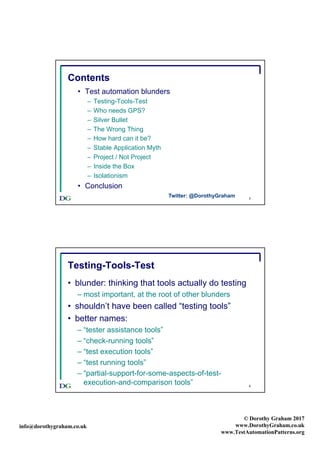 info@dorothygraham.co.uk
© Dorothy Graham 2017
www.DorothyGraham.co.uk
www.TestAutomationPatterns.org
3
Contents
• Test automation blunders
– Testing-Tools-Test
– Who needs GPS?
– Silver Bullet
– The Wrong Thing
– How hard can it be?
– Stable Application Myth
– Project / Not Project
– Inside the Box
– Isolationism
• Conclusion
Twitter: @DorothyGraham
4
Testing-Tools-Test
• blunder: thinking that tools actually do testing
– most important, at the root of other blunders
• shouldn’t have been called “testing tools”
• better names:
– “tester assistance tools”
– “check-running tools”
– “test execution tools”
– “test running tools”
– “partial-support-for-some-aspects-of-test-
execution-and-comparison tools”
 