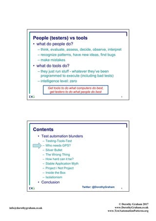 info@dorothygraham.co.uk
© Dorothy Graham 2017
www.DorothyGraham.co.uk
www.TestAutomationPatterns.org
5
People (testers) vs tools
• what do people do?
– think, evaluate, assess, decide, observe, interpret
– recognize patterns, have new ideas, find bugs
– make mistakes
• what do tools do?
– they just run stuff - whatever they’ve been
programmed to execute (including bad tests)
– intelligence level: zero
Get tools to do what computers do best,
get testers to do what people do best
6
Contents
• Test automation blunders
– Testing-Tools-Test
– Who needs GPS?
– Silver Bullet
– The Wrong Thing
– How hard can it be?
– Stable Application Myth
– Project / Not Project
– Inside the Box
– Isolationism
• Conclusion
Twitter: @DorothyGraham
 