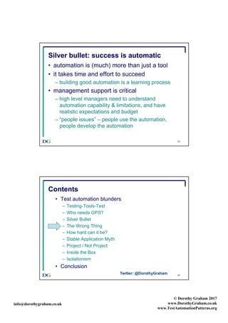 info@dorothygraham.co.uk
© Dorothy Graham 2017
www.DorothyGraham.co.uk
www.TestAutomationPatterns.org
13
Silver bullet: success is automatic
• automation is (much) more than just a tool
• it takes time and effort to succeed
– building good automation is a learning process
• management support is critical
– high level managers need to understand
automation capability & limitations, and have
realistic expectations and budget
– “people issues” – people use the automation,
people develop the automation
14
Contents
• Test automation blunders
– Testing-Tools-Test
– Who needs GPS?
– Silver Bullet
– The Wrong Thing
– How hard can it be?
– Stable Application Myth
– Project / Not Project
– Inside the Box
– Isolationism
• Conclusion
Twitter: @DorothyGraham
 