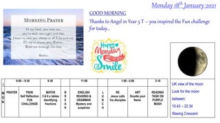 GOOD MORNING
Thanks to Angel in Year 5 T – you inspired the Fun challenge
for today…
Monday 18th January 2021
I
9:00 – 9:30 9:30 11:00 1:00 –3:00 3:10
M
O
N
PRAYER PSHE
Self Reflection
FUN
CHALLENGE
MATHS
3 & 6 x tables
Identifying
fractions
B
R
E
A
K
ENGLISH
READING &
GRAMMAR
Mystery and
suspense
L
U
N
C
H
RE
Jesus calls
his disciples
ART
Doodle your
Name
READING
TASK ON
PURPLE
MASH
UK view of the moon
Look for the moon
between:
10:43 – 22:34
Waxing Crescent
 