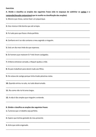 Exercícios
A. Divide e classifica as orações das seguintes frases (não te esqueças de sublinhar os verbos e a
conjunção/locução conjuncional que te auxilia na classificação das orações):
1. Mesmo que chova, vamos fazer um piquenique.
_______________________________________________________________________________________
2. Esta música é tão bonita que até arrepia.
_______________________________________________________________________________________
3. Fiz tudo para que fosse a festa perfeita.
_______________________________________________________________________________________
4. Confiarei em ti se não contares o meu segredo a ninguém.
_______________________________________________________________________________________
5. Está um dia mais lindo do que esperava.
_______________________________________________________________________________________
6. Os homens que mataram D.ª Inês foram castigados.
_______________________________________________________________________________________
7. Embora estivesse cansada, a Raquel ajudou a mãe.
_______________________________________________________________________________________
8. Os pais trabalham para darem tudo aos filhos.
_______________________________________________________________________________________
9. Ele estava de castigo porque tinha tirado péssimas notas.
_______________________________________________________________________________________
10. Quando entrou na sala, viu tudo desarrumado.
_______________________________________________________________________________________
11. Riu como não ria há anos largos.
_______________________________________________________________________________________
12. A vida é tão simples que ninguém a entende.
_______________________________________________________________________________________


B. Divide e classifica as orações das seguintes frases:
1. É preciso que o trabalho seja perfeito.
_______________________________________________________________________________________
2. Espero que tenhas gostado do meu presente.
_______________________________________________________________________________________
3. Acho que estás enganado.
_______________________________________________________________________________________
 