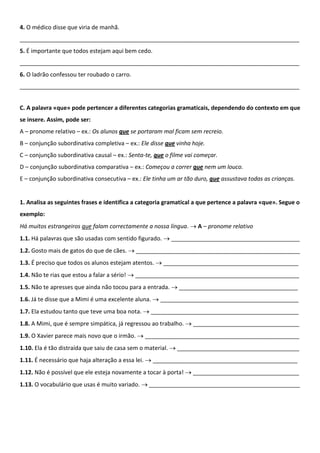 4. O médico disse que viria de manhã.
_______________________________________________________________________________________
5. É importante que todos estejam aqui bem cedo.
_______________________________________________________________________________________
6. O ladrão confessou ter roubado o carro.
_______________________________________________________________________________________


C. A palavra «que» pode pertencer a diferentes categorias gramaticais, dependendo do contexto em que
se insere. Assim, pode ser:
A – pronome relativo – ex.: Os alunos que se portaram mal ficam sem recreio.
B – conjunção subordinativa completiva – ex.: Ele disse que vinha hoje.
C – conjunção subordinativa causal – ex.: Senta-te, que o filme vai começar.
D – conjunção subordinativa comparativa – ex.: Começou a correr que nem um louco.
E – conjunção subordinativa consecutiva – ex.: Ele tinha um ar tão duro, que assustava todas as crianças.


1. Analisa as seguintes frases e identifica a categoria gramatical a que pertence a palavra «que». Segue o
exemplo:
Há muitos estrangeiros que falam correctamente a nossa língua. → A – pronome relativo
1.1. Há palavras que são usadas com sentido figurado. → ________________________________________
1.2. Gosto mais de gatos do que de cães. → ___________________________________________________
1.3. É preciso que todos os alunos estejam atentos. → __________________________________________
1.4. Não te rias que estou a falar a sério! → ___________________________________________________
1.5. Não te apresses que ainda não tocou para a entrada. → _____________________________________
1.6. Já te disse que a Mimi é uma excelente aluna. → ___________________________________________
1.7. Ela estudou tanto que teve uma boa nota. → ______________________________________________
1.8. A Mimi, que é sempre simpática, já regressou ao trabalho. → _________________________________
1.9. O Xavier parece mais novo que o irmão. → ________________________________________________
1.10. Ela é tão distraída que saiu de casa sem o material. → ______________________________________
1.11. É necessário que haja alteração a essa lei. → _____________________________________________
1.12. Não é possível que ele esteja novamente a tocar à porta! → _________________________________
1.13. O vocabulário que usas é muito variado. → _______________________________________________
 