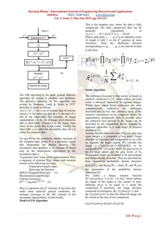 Raviteja.Bhima / International Journal of Engineering Research and Applications
(IJERA) ISSN: 2248-9622 www.ijera.com
Vol. 3, Issue 3, May-Jun 2013, pp.123-127
124 | P a g e
The EM algorithm is the most general effective
algorithm for solving in complete data problems.
The definitive reference for this algorithm was
written by Dempster, Laird & Rubin in 1977.
Basically it works as follows.
Let x= (yT
, zT
) be a set of random data of interest,
where y is the observed data & z is the part of x
that is not observable. For example, in image
segmentation y is the set of image pixel intensities
and is observable, whereas z is the image class
status of the pixels that is not visible. Usually the
observable y is called the incomplete data, & x is
called the complete data.
Let g(x/Ψ) be the probability density function of
the complete data, where Ψ is a parameter vector
that characterize the density function. The
incomplete data problem is to estimate Ψ based
only on the observations represented by the
incomplete data y.
It generates from some initial approximation Ψ(0),
a sequence of estimate Ψ(p), where each iteration
consist of the following two steps
Expectation-step(E=step)
Determine the function
Q(Ψ|))=E[log(g(X|Ψ))|y,(p)] (1)
Maximization-step(M-step)
Find the maximizor
Ψ(p+1) )
=arg max(Q(Ψ| (p)))
(2)
Here, p represents the pth
iteration. It has been that
under some relatively general conditions, the
estimate converges to the ML estimate of the
incomplete data problem, at least locally.
Model of EM Algorithm
This is the simplest case, where the data is fully
categorized. The fully categorized data can be
generally represented as
{xi,i=1,……,N}={(yi,zi
T
)T
,i=1,…..,N}(3)
Where each zi=(zi,1,……,zi,k)T
is an indicator vector
of length k with 1 in the kth
position & zeros
elsewhere. Then the likelihood function
corresponding to (  i,……..,  N) can then be written
in the form
  

N
i
N
i
ikiii zzyx ff
1 1
1
)|,.....,,()|()|g(X 
)1(
ˆ p
k =

N
i
p
ik
N 1
ˆ
1

;k=1,2,…K,
Snake Algorithm
The technique discussed in this section is based on
research conducted in [1], where snakes are used
under a statistical framework to segment images.
Whilst many region based techniques are often
computationally insensitive, the techniques
described here is very fast, allowing much of the
intensive calculations to be computed before the
segmentation commences. This is possible when
the statistical laws present in the image can be
described by the exponential family, making the
approach applicable in a wide range of physical
situations[12].
Assume that the observed scene (The raw side scan
sonar image) y is composed of two areas: Target
(Shadow or highlight) and background of, we wish
to, segment the target region. We consider the
image y ={y(i,j)|(i,j)[1,Ni][1,Nj]} to be
composed of Ni Nj pixels where the gray levels of
the Nt target pixels and the gray levels of Nb
Background pixels are assumed to be uncorrelated
and independently disturbed. They are described by
their respectively probability density functions
f(y(i,j)| t ) and f(y(i,j)| b ) where t and b Are
the parameters of the probability density
functions[10].
We define a binary window function
W={w(i,j)|w(i,j) [1,Ni] [1,Nj]} which defines
the shape of the snake at any instant of time.
Defining w(i,j) to be equal to 1 inside the
windowand 0 elsewhere, the image becomes
composed of tworegions Ωt ={(i,j)|w(i,j)=1} and
Ωb={(i,j)|w(i,j)=0} so that the observed image can
be viewed as the sum of two component
y(i,j)=t(i,j)w(i,j)+b(i,j)(1-w(i,j)) (4)
 