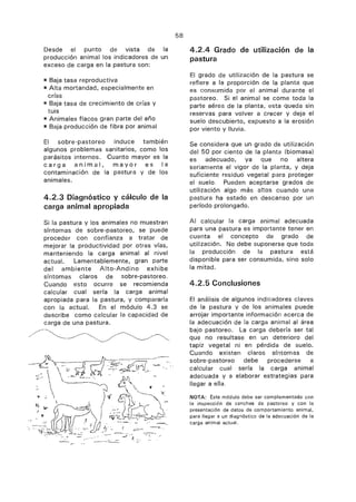 Desde el punto de vista de la
producción animal los indicadores de un
exceso de carga en la pastura son:
PPI Baja tasa reproductiva
im Alta mortandad, especialmente en
crías
Baja tasa de crecimiento de crías y
tuis
Pa Animales flacos gran parte del año
Baja producción de fibra por animal
El sobre-pastoreo induce también
algunos problemas sanitarios, como los
parásitos internos. Cuanto mayor es la
carga animal, mayor es la
contaminación de la pastura y de los
animales.
4.2.3 Diagnóstico y cálculo de la
carga animal apropiada
Si la pastura y los animales no muestran
síntomas de sobre-pastoreo, se puede
proceder con confianza a tratar de
mejorar la productividad por otras vías,
manteniendo la carga animal al nivel
actual. Lamentablemente, gran parte
del ambiente Alto-Andino exhibe
síntomas claros de sobre-pastoreo.
Cuando esto ocurre se recomienda
calcular cual sería la carga animal
apropiada para la pastura, y compararla
con la actual. En el módulo 4.3 se
describe como calcular la capacidad de
carga de una pastura.
58
4.2.4 Grado de utilización de la
pastura
El grado de utilización de la pastura se
refiere a la proporción de la planta que
consumida por el animal durante el
pastoreo. Si el animal se come toda la
parte aérea de la planta, esta queda sin
reservas para volver a crecer y deja el
suelo descubierto, expuesto a la erosión
por viento y lluvia.
Se considera que un grado de utilización
del 50 por ciento de la planta (biomasa)
es adecuado, ya que no altera
seriamente el vigor de la planta, y deja
suficiente residuo vegetal para proteger
el suelo. Pueden aceptarse grados de
utilización algo más altos cuando una
pastura ha estado en descanso por un
período prolongado.
Al calcular la carga animal adecuada
para una pastura es importante tener en
cuenta el concepto de grado de
utilización. No debe suponerse que toda
la producción de la pastura está
disponible para ser consumida, sino solo
la mitad.
4.2.5 Conclusiones
El análisis de algunos indicadores claves
de la pastura y de los animales puede
arrojar importante información acerca de
la adecuación de la carga animal al área
bajo pastoreo. La carga debería ser tal
que no resultase en un deterioro del
tapiz vegetal ni en pérdida de suelo.
Cuando existen claros síntomas de
sobre-pastoreo debe procederse a
calcular cual sería la carga animal
adecuada y a elaborar estrategias para
llegar a ella.
NOTA: Este módulo debe ser complementado con
la inspección de canchas de pastoreo y con la
presentación de datos de comportamiento animal,
para llegar a un diagnóstico de la adecuación de la
carga animal actual.
 