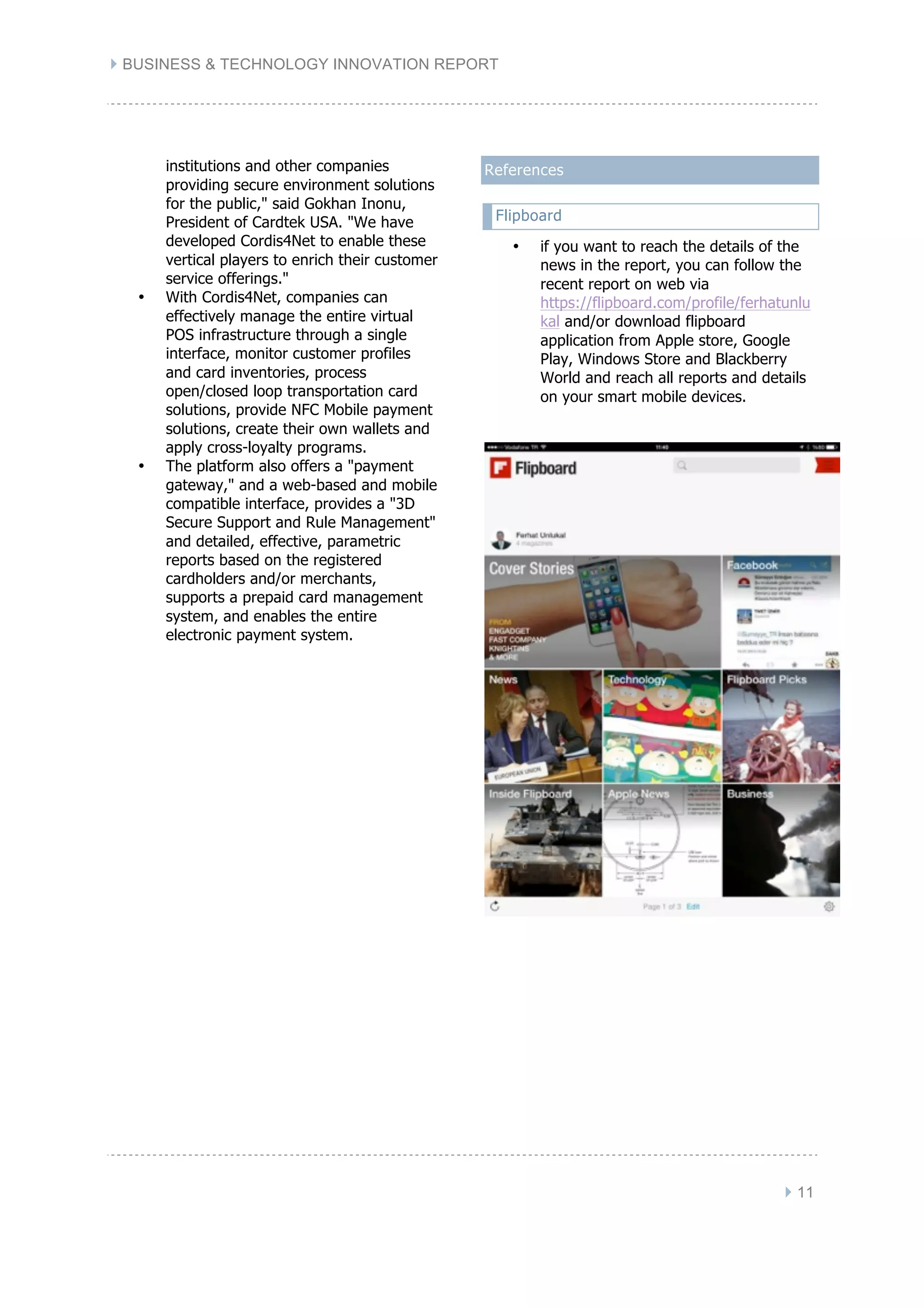 } BUSINESS & TECHNOLOGY INNOVATION REPORT
} 11
institutions and other companies
providing secure environment solutions
for the public," said Gokhan Inonu,
President of Cardtek USA. "We have
developed Cordis4Net to enable these
vertical players to enrich their customer
service offerings."
• With Cordis4Net, companies can
effectively manage the entire virtual
POS infrastructure through a single
interface, monitor customer profiles
and card inventories, process
open/closed loop transportation card
solutions, provide NFC Mobile payment
solutions, create their own wallets and
apply cross-loyalty programs.
• The platform also offers a "payment
gateway," and a web-based and mobile
compatible interface, provides a "3D
Secure Support and Rule Management"
and detailed, effective, parametric
reports based on the registered
cardholders and/or merchants,
supports a prepaid card management
system, and enables the entire
electronic payment system.
References
Flipboard
• if you want to reach the details of the
news in the report, you can follow the
recent report on web via
https://flipboard.com/profile/ferhatunlu
kal and/or download flipboard
application from Apple store, Google
Play, Windows Store and Blackberry
World and reach all reports and details
on your smart mobile devices.
 