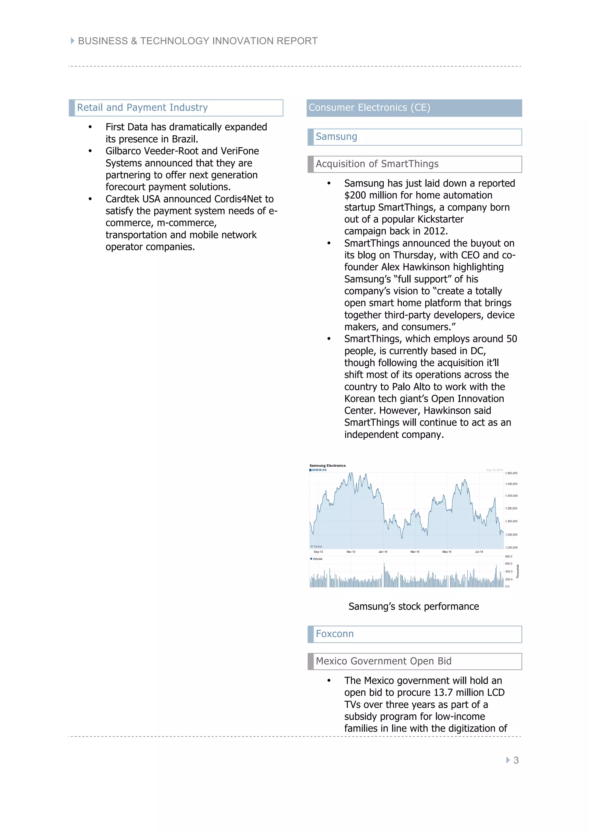 } BUSINESS & TECHNOLOGY INNOVATION REPORT
} 3
Retail and Payment Industry
• First Data has dramatically expanded
its presence in Brazil.
• Gilbarco Veeder-Root and VeriFone
Systems announced that they are
partnering to offer next generation
forecourt payment solutions.
• Cardtek USA announced Cordis4Net to
satisfy the payment system needs of e-
commerce, m-commerce,
transportation and mobile network
operator companies.
Consumer Electronics (CE)
Samsung
Acquisition of SmartThings
• Samsung has just laid down a reported
$200 million for home automation
startup SmartThings, a company born
out of a popular Kickstarter
campaign back in 2012.
• SmartThings announced the buyout on
its blog on Thursday, with CEO and co-
founder Alex Hawkinson highlighting
Samsung’s “full support” of his
company’s vision to “create a totally
open smart home platform that brings
together third-party developers, device
makers, and consumers.”
• SmartThings, which employs around 50
people, is currently based in DC,
though following the acquisition it’ll
shift most of its operations across the
country to Palo Alto to work with the
Korean tech giant’s Open Innovation
Center. However, Hawkinson said
SmartThings will continue to act as an
independent company.
Samsung’s stock performance
Foxconn
Mexico Government Open Bid
• The Mexico government will hold an
open bid to procure 13.7 million LCD
TVs over three years as part of a
subsidy program for low-income
families in line with the digitization of
 