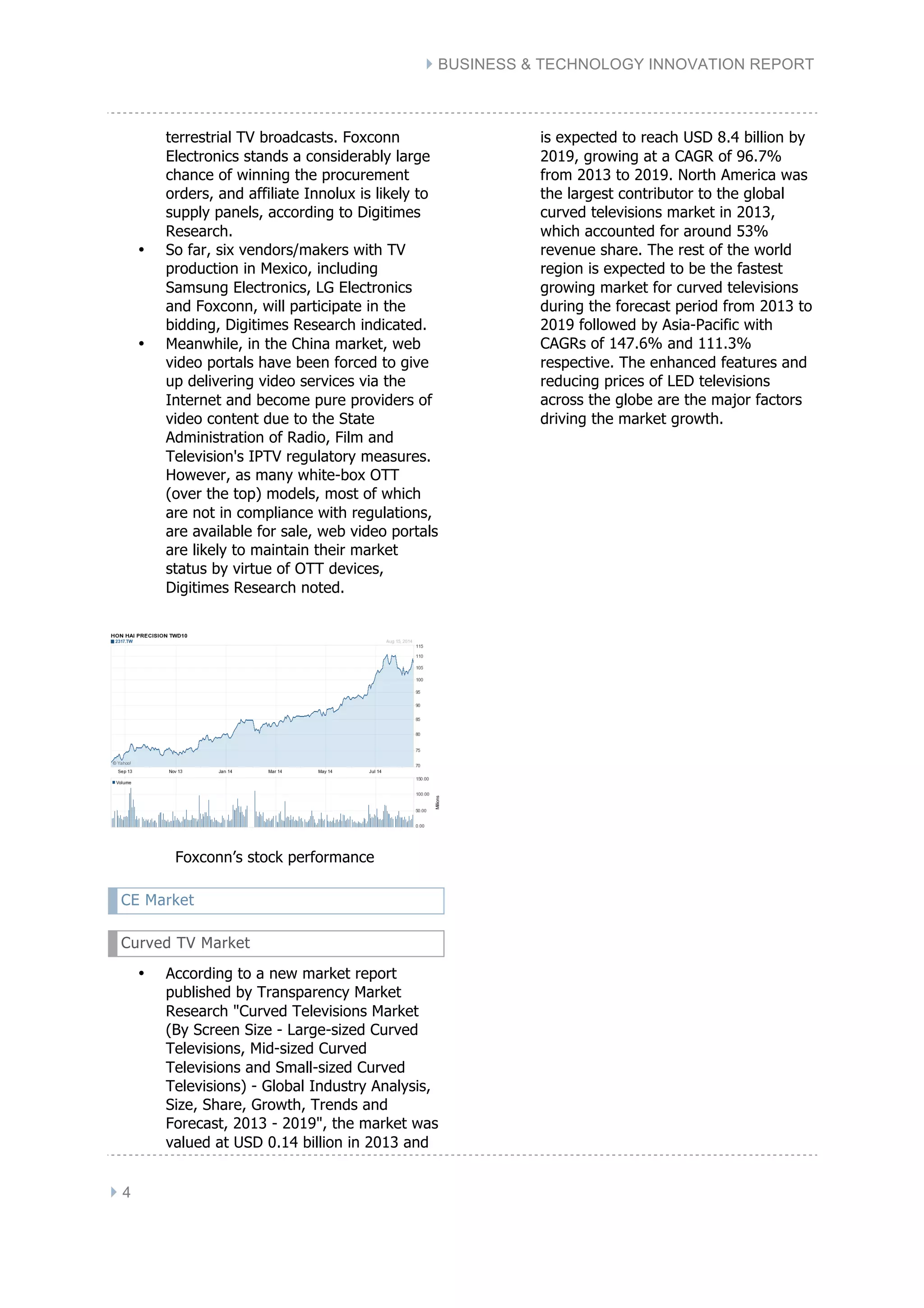 } BUSINESS & TECHNOLOGY INNOVATION REPORT
} 4
terrestrial TV broadcasts. Foxconn
Electronics stands a considerably large
chance of winning the procurement
orders, and affiliate Innolux is likely to
supply panels, according to Digitimes
Research.
• So far, six vendors/makers with TV
production in Mexico, including
Samsung Electronics, LG Electronics
and Foxconn, will participate in the
bidding, Digitimes Research indicated.
• Meanwhile, in the China market, web
video portals have been forced to give
up delivering video services via the
Internet and become pure providers of
video content due to the State
Administration of Radio, Film and
Television's IPTV regulatory measures.
However, as many white-box OTT
(over the top) models, most of which
are not in compliance with regulations,
are available for sale, web video portals
are likely to maintain their market
status by virtue of OTT devices,
Digitimes Research noted.
Foxconn’s stock performance
CE Market
Curved TV Market
• According to a new market report
published by Transparency Market
Research "Curved Televisions Market
(By Screen Size - Large-sized Curved
Televisions, Mid-sized Curved
Televisions and Small-sized Curved
Televisions) - Global Industry Analysis,
Size, Share, Growth, Trends and
Forecast, 2013 - 2019", the market was
valued at USD 0.14 billion in 2013 and
is expected to reach USD 8.4 billion by
2019, growing at a CAGR of 96.7%
from 2013 to 2019. North America was
the largest contributor to the global
curved televisions market in 2013,
which accounted for around 53%
revenue share. The rest of the world
region is expected to be the fastest
growing market for curved televisions
during the forecast period from 2013 to
2019 followed by Asia-Pacific with
CAGRs of 147.6% and 111.3%
respective. The enhanced features and
reducing prices of LED televisions
across the globe are the major factors
driving the market growth.
 
