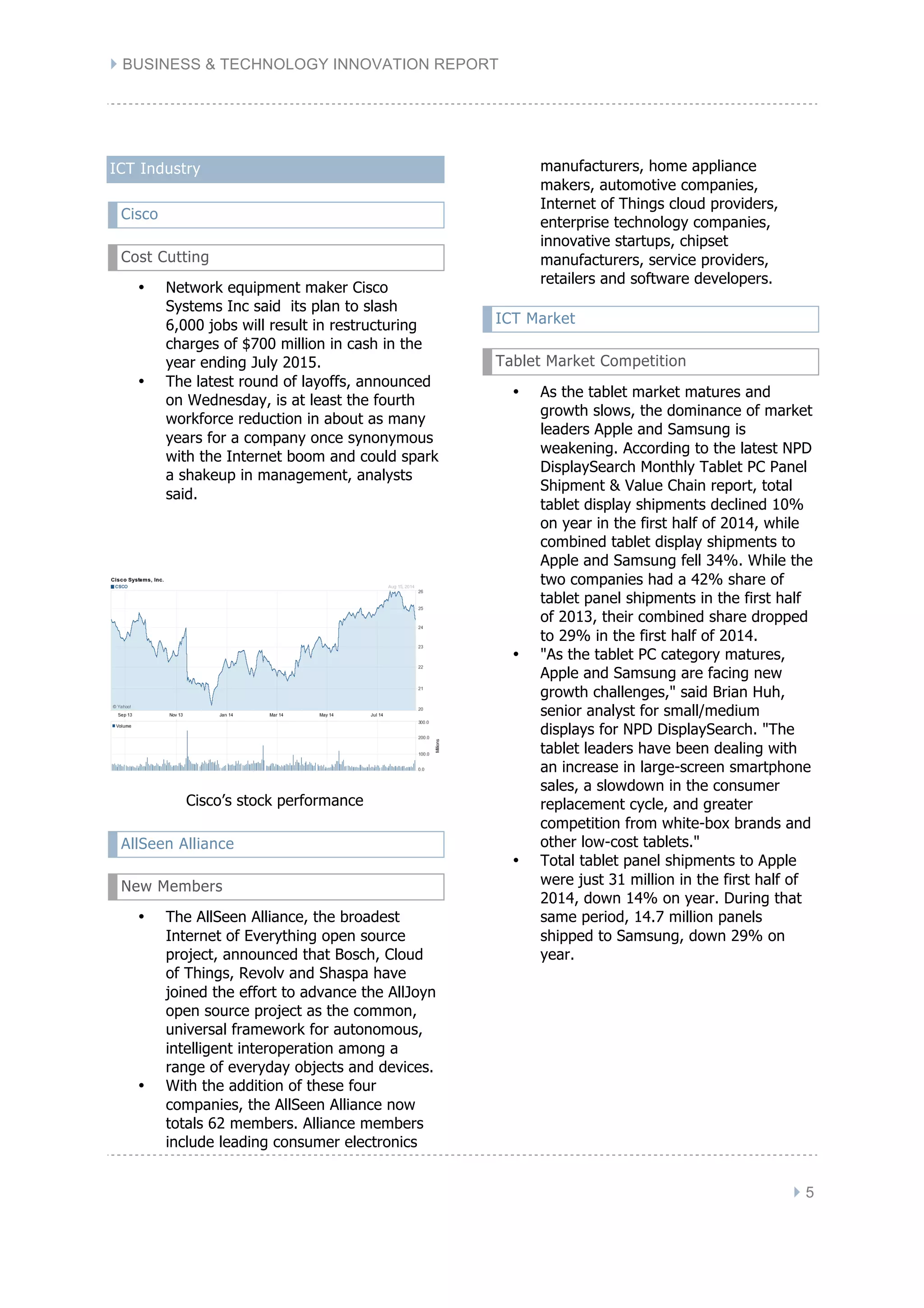 } BUSINESS & TECHNOLOGY INNOVATION REPORT
} 5
ICT Industry
Cisco
Cost Cutting
• Network equipment maker Cisco
Systems Inc said its plan to slash
6,000 jobs will result in restructuring
charges of $700 million in cash in the
year ending July 2015.
• The latest round of layoffs, announced
on Wednesday, is at least the fourth
workforce reduction in about as many
years for a company once synonymous
with the Internet boom and could spark
a shakeup in management, analysts
said.
Cisco’s stock performance
AllSeen Alliance
New Members
• The AllSeen Alliance, the broadest
Internet of Everything open source
project, announced that Bosch, Cloud
of Things, Revolv and Shaspa have
joined the effort to advance the AllJoyn
open source project as the common,
universal framework for autonomous,
intelligent interoperation among a
range of everyday objects and devices.
• With the addition of these four
companies, the AllSeen Alliance now
totals 62 members. Alliance members
include leading consumer electronics
manufacturers, home appliance
makers, automotive companies,
Internet of Things cloud providers,
enterprise technology companies,
innovative startups, chipset
manufacturers, service providers,
retailers and software developers.
ICT Market
Tablet Market Competition
• As the tablet market matures and
growth slows, the dominance of market
leaders Apple and Samsung is
weakening. According to the latest NPD
DisplaySearch Monthly Tablet PC Panel
Shipment & Value Chain report, total
tablet display shipments declined 10%
on year in the first half of 2014, while
combined tablet display shipments to
Apple and Samsung fell 34%. While the
two companies had a 42% share of
tablet panel shipments in the first half
of 2013, their combined share dropped
to 29% in the first half of 2014.
• "As the tablet PC category matures,
Apple and Samsung are facing new
growth challenges," said Brian Huh,
senior analyst for small/medium
displays for NPD DisplaySearch. "The
tablet leaders have been dealing with
an increase in large-screen smartphone
sales, a slowdown in the consumer
replacement cycle, and greater
competition from white-box brands and
other low-cost tablets."
• Total tablet panel shipments to Apple
were just 31 million in the first half of
2014, down 14% on year. During that
same period, 14.7 million panels
shipped to Samsung, down 29% on
year.
 