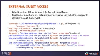 EXTERNAL GUEST ACCESS
• Default setting: Off for tenants / On for individual Teams
• Disabling or enabling external guest user access for individual Teams is only
possible through PowerShell
$template = Get-AzureADDirectorySettingTemplate | ? {$_.displayname -eq
"group.unified.guest"}
$settings = $template.CreateDirectorySetting()
$settings["AllowToAddGuests"]=$False
$groupID = (Get-AzureADGroup -SearchString “<your group name").ObjectId
Get-AzureADObjectSetting -TargetObjectId $groupID -TargetType Groups | fl Values
New-AzureADObjectSetting -TargetObjectId $groupID -TargetType Groups
-DirectorySetting $settings
Get-AzureADObjectSetting -TargetObjectId $groupId -TargetType Groups |
Set-AzureADObjectSetting -TargetObjectId $groupId -TargetType Groups
-DirectorySetting $settings
 