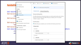 NAMING CONVENTIONS
Get-AzureADDirectorySetting
$directorySetting = Get-AzureADDirectorySetting
-Id 92efeacc-89c6-4c16-b1cf-107aaf87f7dc
$directorySetting.Values
$directorySetting["PrefixSuffixNamingRequirement"] =
"Grp_[Department]_[GroupName]"
$directorySetting["CustomBlockedWordsList"]="Payroll,CEO,HR"
Set-AzureADDirectorySetting -Id (Get-AzureADDirectorySetting | where
-Property DisplayName -Value "Group.Unified" -EQ).id
-DirectorySetting $directorySetting
 
