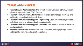 TEAMS ADMIN ROLES
• Teams Service Administrator: The overall Teams workload admin, who can
also manage and create O365 Groups.
• Teams Communication Administrator: This role can manage meetings and
calling functionality in Microsoft Teams.
• Teams Communications Support Engineering: Users who are assigned this
role have access to advanced call analytics tools.
• Teams Communications Support Specialist: This role has access to basic call
analytics tools.
• Group Administrator: Users in this role can create/manage groups and its
settings like naming and expiration policies.
 