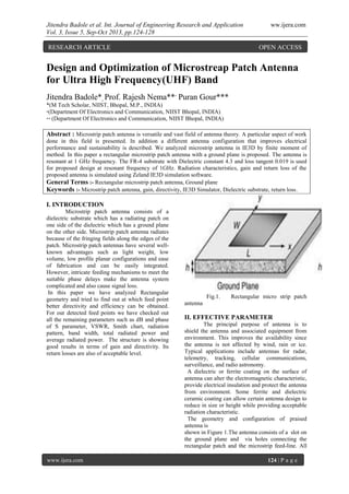 Jitendra Badole et al. Int. Journal of Engineering Research and Application ww.ijera.com
Vol. 3, Issue 5, Sep-Oct 2013, pp.124-128
www.ijera.com 124 | P a g e
Design and Optimization of Microstreap Patch Antenna
for Ultra High Frequency(UHF) Band
Jitendra Badole*, Prof. Rajesh Nema**,
Puran Gour***
*(M Tech Scholar, NIIST, Bhopal, M.P., INDIA)
*(Department Of Electronics and Communication, NIIST Bhopal, INDIA)
** (Department Of Electronics and Communication, NIIST Bhopal, INDIA)
Abstract : Microstrip patch antenna is versatile and vast field of antenna theory. A particular aspect of work
done in this field is presented. In addition a different antenna configuration that improves electrical
performance and sustainability is described. We analyzed microstrip antenna in IE3D by finite moment of
method. In this paper a rectangular microstrip patch antenna with a ground plane is proposed. The antenna is
resonant at 1 GHz frequency. The FR-4 substrate with Dielectric constant 4.3 and loss tangent 0.019 is used
for proposed design at resonant frequency of 1GHz. Radiation characteristics, gain and return loss of the
proposed antenna is simulated using Zeland IE3D simulation software.
General Terms :- Rectangular microstrip patch antenna, Ground plane
Keywords :- Microstrip patch antenna, gain, directivity, IE3D Simulator, Dielectric substrate, return loss.
I. INTRODUCTION
Microstrip patch antenna consists of a
dielectric substrate which has a radiating patch on
one side of the dielectric which has a ground plane
on the other side. Microstrip patch antenna radiates
because of the fringing fields along the edges of the
patch. Microstrip patch antennas have several well-
known advantages such as light weight, low
volume, low profile planar configurations and ease
of fabrication and can be easily integrated.
However, intricate feeding mechanisms to meet the
suitable phase delays make the antenna system
complicated and also cause signal loss.
In this paper we have analyzed Rectangular
geometry and tried to find out at which feed point
better directivity and efficiency can be obtained.
For our detected feed points we have checked out
all the remaining parameters such as dB and phase
of S parameter, VSWR, Smith chart, radiation
pattern, band width, total radiated power and
average radiated power. The structure is showing
good results in terms of gain and directivity. Its
return losses are also of acceptable level.
Fig.1. Rectangular micro strip patch
antenna
II. EFFECTIVE PARAMETER
The principal purpose of antenna is to
shield the antenna and associated equipment from
environment. This improves the availability since
the antenna is not affected by wind, rain or ice.
Typical applications include antennas for radar,
telemetry, tracking, cellular communications,
surveillance, and radio astronomy.
A dielectric or ferrite coating on the surface of
antenna can alter the electromagnetic characteristic,
provide electrical insulation and protect the antenna
from environment. Some ferrite and dielectric
ceramic coating can allow certain antenna design to
reduce in size or height while providing acceptable
radiation characteristic.
The geometry and configuration of praised
antenna is
shown in Figure 1.The antenna consists of a slot on
the ground plane and via holes connecting the
rectangular patch and the microstrip feed-line. All
RESEARCH ARTICLE OPEN ACCESS
 