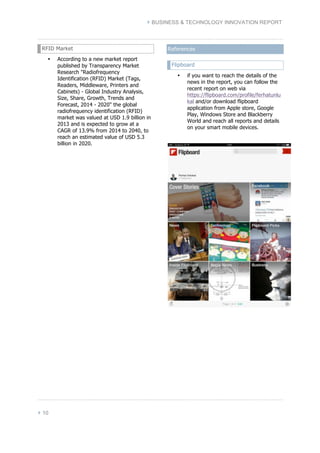 } BUSINESS & TECHNOLOGY INNOVATION REPORT 
RFID Market 
• According to a new market report 
} 10 
published by Transparency Market 
Research "Radiofrequency 
Identification (RFID) Market (Tags, 
Readers, Middleware, Printers and 
Cabinets) - Global Industry Analysis, 
Size, Share, Growth, Trends and 
Forecast, 2014 - 2020" the global 
radiofrequency identification (RFID) 
market was valued at USD 1.9 billion in 
2013 and is expected to grow at a 
CAGR of 13.9% from 2014 to 2040, to 
reach an estimated value of USD 5.3 
billion in 2020. 
References 
Flipboard 
• if you want to reach the details of the 
news in the report, you can follow the 
recent report on web via 
https://flipboard.com/profile/ferhatunlu 
kal and/or download flipboard 
application from Apple store, Google 
Play, Windows Store and Blackberry 
World and reach all reports and details 
on your smart mobile devices. 
