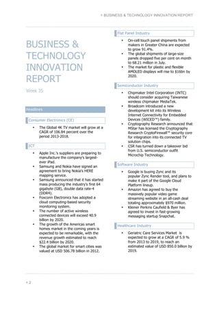 } BUSINESS & TECHNOLOGY INNOVATION REPORT 
BUSINESS & 
TECHNOLOGY 
INNOVATION 
REPORT 
Week 35 
Headlines 
Consumer Electronics (CE) 
• The Global 4K TV market will grow at a 
} 2 
CAGR of 106.84 percent over the 
period 2013-2018. 
ICT 
• Apple Inc.'s suppliers are preparing to 
manufacture the company's largest-ever 
iPad. 
• Samsung and Nokia have signed an 
agreement to bring Nokia's HERE 
mapping service. 
• Samsung announced that it has started 
mass producing the industry’s first 64 
gigabyte (GB), double data rate-4 
(DDR4). 
• Foxconn Electronics has adopted a 
cloud computing-based security 
monitoring system. 
• The number of active wireless 
connected devices will exceed 40.9 
billion by 2020. 
• The growth of the Americas smart 
homes market in the coming years is 
expected to be remarkable, with the 
revenue growth estimated to reach 
$22.4 billion by 2020. 
• The global market for smart cities was 
valued at USD 506.78 billion in 2012. 
Flat Panel Industry 
• On-cell touch panel shipments from 
makers in Greater China are expected 
to grow 91.4%. 
• The global shipments of large-size 
panels dropped five per cent on month 
to 68.21 million in July. 
• The market for plastic and flexible 
AMOLED displays will rise to $16bn by 
2020. 
Semiconductor Industry 
• Chipmaker Intel Corporation (INTC) 
should consider acquiring Taiwanese 
wireless chipmaker MediaTek. 
• Broadcom introduced a new 
development kit into its Wireless 
Internet Connectivity for Embedded 
Devices (WICED™) family. 
• Cryptography Research announced that 
MStar has licensed the Cryptography 
Research CryptoFirewall™ security core 
for integration into its connected TV 
solution chips. 
• CSR has turned down a takeover bid 
from U.S. semiconductor outfit 
Microchip Technology. 
Software Industry 
• Google is buying Zync and its 
popular Zync Render tool, and plans to 
make it part of the Google Cloud 
Platform lineup. 
• Amazon has agreed to buy the 
massively popular video game 
streaming website in an all-cash deal 
totaling approximately $970 million. 
• Kleiner Perkins Caufield & Byer has 
agreed to invest in fast-growing 
messaging startup Snapchat. 
Healthcare Industry 
• Geriatric Care Services Market is 
expected to grow at a CAGR of 5.9 % 
from 2013 to 2019, to reach an 
estimated value of USD 850.0 billion by 
2019. 
 