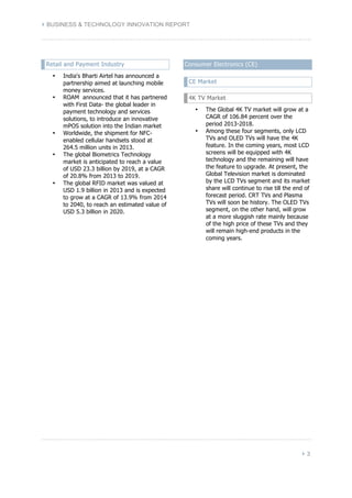 } BUSINESS & TECHNOLOGY INNOVATION REPORT 
} 3 
Retail and Payment Industry 
• India's Bharti Airtel has announced a 
partnership aimed at launching mobile 
money services. 
• ROAM announced that it has partnered 
with First Data- the global leader in 
payment technology and services 
solutions, to introduce an innovative 
mPOS solution into the Indian market 
• Worldwide, the shipment for NFC-enabled 
cellular handsets stood at 
264.5 million units in 2013. 
• The global Biometrics Technology 
market is anticipated to reach a value 
of USD 23.3 billion by 2019, at a CAGR 
of 20.8% from 2013 to 2019. 
• The global RFID market was valued at 
USD 1.9 billion in 2013 and is expected 
to grow at a CAGR of 13.9% from 2014 
to 2040, to reach an estimated value of 
USD 5.3 billion in 2020. 
Consumer Electronics (CE) 
CE Market 
4K TV Market 
• The Global 4K TV market will grow at a 
CAGR of 106.84 percent over the 
period 2013-2018. 
• Among these four segments, only LCD 
TVs and OLED TVs will have the 4K 
feature. In the coming years, most LCD 
screens will be equipped with 4K 
technology and the remaining will have 
the feature to upgrade. At present, the 
Global Television market is dominated 
by the LCD TVs segment and its market 
share will continue to rise till the end of 
forecast period. CRT TVs and Plasma 
TVs will soon be history. The OLED TVs 
segment, on the other hand, will grow 
at a more sluggish rate mainly because 
of the high price of these TVs and they 
will remain high-end products in the 
coming years. 
 