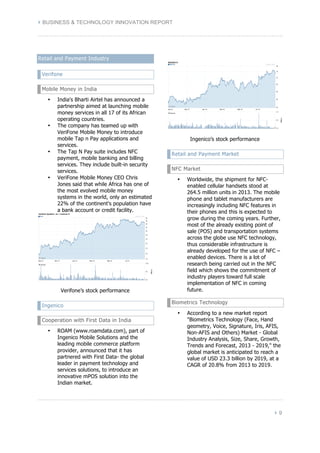 } BUSINESS & TECHNOLOGY INNOVATION REPORT 
} 9 
Retail and Payment Industry 
Verifone 
Mobile Money in India 
• India's Bharti Airtel has announced a 
partnership aimed at launching mobile 
money services in all 17 of its African 
operating countries. 
• The company has teamed up with 
VeriFone Mobile Money to introduce 
mobile Tap n Pay applications and 
services. 
• The Tap N Pay suite includes NFC 
payment, mobile banking and billing 
services. They include built-in security 
services. 
• VeriFone Mobile Money CEO Chris 
Jones said that while Africa has one of 
the most evolved mobile money 
systems in the world, only an estimated 
22% of the continent's population have 
a bank account or credit facility. 
Verifone’s stock performance 
Ingenico 
Cooperation with First Data in India 
• ROAM (www.roamdata.com), part of 
Ingenico Mobile Solutions and the 
leading mobile commerce platform 
provider, announced that it has 
partnered with First Data- the global 
leader in payment technology and 
services solutions, to introduce an 
innovative mPOS solution into the 
Indian market. 
Ingenico’s stock performance 
Retail and Payment Market 
NFC Market 
• Worldwide, the shipment for NFC-enabled 
cellular handsets stood at 
264.5 million units in 2013. The mobile 
phone and tablet manufacturers are 
increasingly including NFC features in 
their phones and this is expected to 
grow during the coming years. Further, 
most of the already existing point of 
sale (POS) and transportation systems 
across the globe use NFC technology, 
thus considerable infrastructure is 
already developed for the use of NFC – 
enabled devices. There is a lot of 
research being carried out in the NFC 
field which shows the commitment of 
industry players toward full scale 
implementation of NFC in coming 
future. 
Biometrics Technology 
• According to a new market report 
"Biometrics Technology (Face, Hand 
geometry, Voice, Signature, Iris, AFIS, 
Non-AFIS and Others) Market - Global 
Industry Analysis, Size, Share, Growth, 
Trends and Forecast, 2013 - 2019," the 
global market is anticipated to reach a 
value of USD 23.3 billion by 2019, at a 
CAGR of 20.8% from 2013 to 2019. 
 