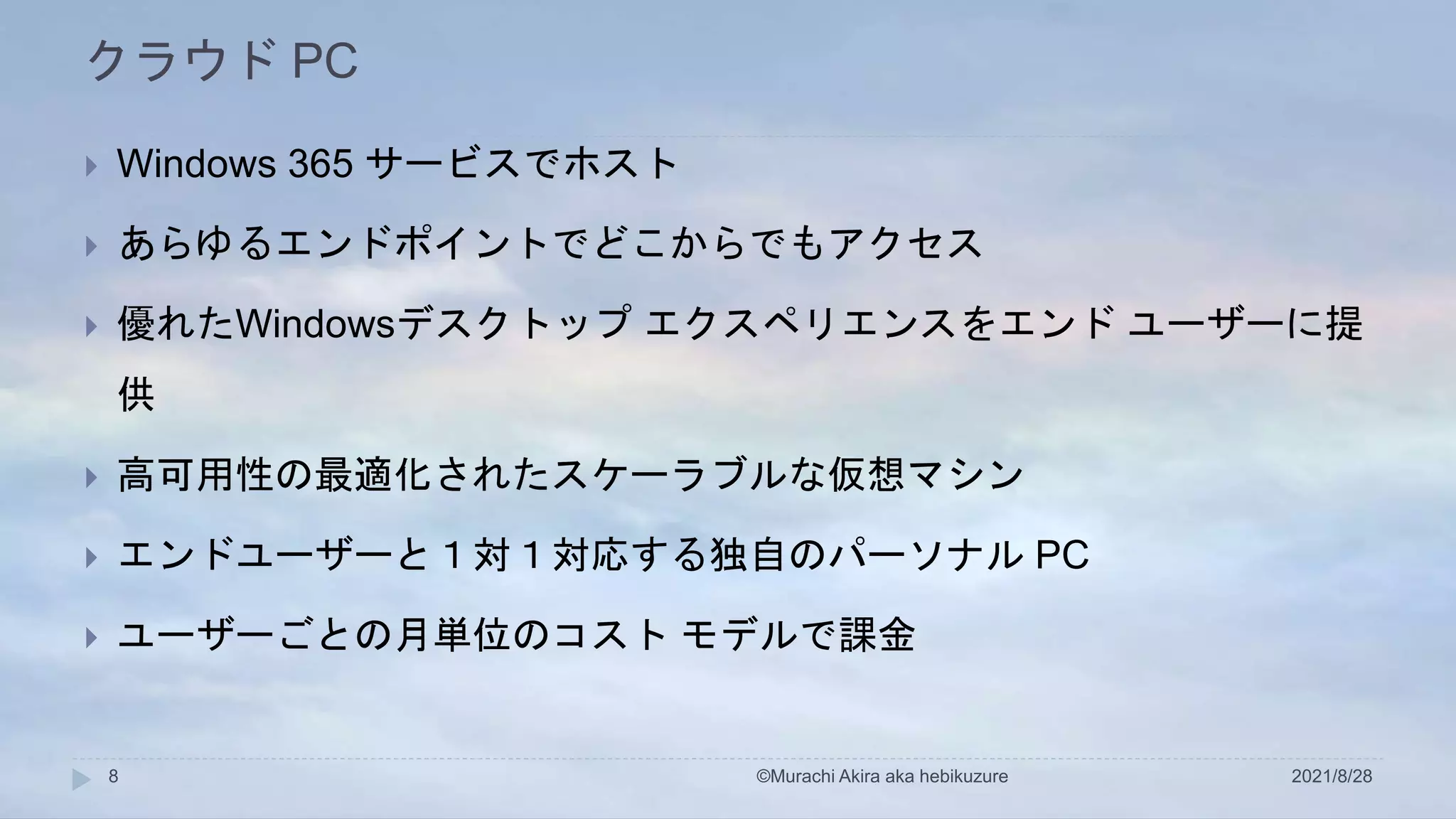 クラウド PC
2021/8/28
©Murachi Akira aka hebikuzure
8
 Windows 365 サービスでホスト
 あらゆるエンドポイントでどこからでもアクセス
 優れたWindowsデスクトップ エクスペリエンスをエンド ユーザーに提
供
 高可用性の最適化されたスケーラブルな仮想マシン
 エンドユーザーと１対１対応する独自のパーソナル PC
 ユーザーごとの月単位のコスト モデルで課金
 
