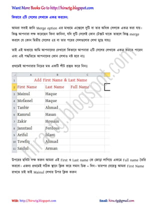 টকভাক্ব ২টট প঴ক্঱র প঱খাক্ক একত্র করক্বন:
অমরা ঴বাআ জাটন Merge option এর মাধ্যক্ম এক্েক্঱ েুটট বা োর ঄টধ্ক প঴঱ক্ক একত্র করা যায়।
টকন্তু অপনারা ঱ক্ষ কক্রক্ছন টকনা জাটননা, যটে েুটট প঴ক্঱আ পকান পটেট র্াক্ক ো঵ক্঱ টকন্তু merge
করক্঱ পয পকান টদ্বেীয় প঴ক্঱র ২য় বা োর পক্রর প঴঱গুক্঱ার প঱খা মুক্ছ যায়।
োআ এআ ঄ধ্যাক্য় অটম অপনাক্ের পেখাক্বা টকভাক্ব অপনারা ২টট প঴ক্঱র প঱খাক্ক একত্র করক্ে পাক্রন
এবং এআ পদ্ধটেক্ে অপনাক্ের পকান প঱খা঑ নষ্ট ঵ক্ব না।
ির্ক্মআ অপনারার টনক্চর মে একটট লীট িস্তুে কক্র টনন।
উপক্রর ছটবটা ঱ক্ষ করুন অমরা এআ First ঑ Last name পক পজাো ঱াটগক্য় একক্ত্র Full name তেটর
করক্বা। এজনয ির্ক্মআ ঴টিক িাক্ন টিক কক্র ঴মান টচহ্ন = টেন। োরপর পযক্঵েু অমরা First Name
রাখক্ে চাআ োআ Mainul প঱খার উপর টিক করুন
hiractg.blogspot.com
 