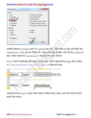 ো঵ক্঱আ অমাক্ের Full Name গুক্঱া ঴ব Constant ঵ক্য় যাক্ব । আো করক্঱ পয পকান প঴ক্঱ টিক কক্র
Function bar ঑ Cell এর প঱খা টমট঱ক্য় টনন। পেখুন একআ প঱খা পেখাক্ে। অর এটা যটে constant না
঵ক্ো, ো঵ক্঱ অক্গর মে Function bar এ অমাক্ের প঱খা ঴ূত্রটা পেখাক্ো।
Excel এ অপটন অক্রকভাক্ব েুটট প঴঱ক্ক একক্ত্র করক্ে পারক্বন টকন্তু মাঝঝাক্ন Space টেক্ে পারক্বন
না। =CONCATENATE(Cell Address1,Cell Address2) টনক্চর ছটব পেখুন
এভাক্বআ অপনারা Excel এ এক্কর ঄টধ্ক প঴঱ক্ক একটত্রে করক্ে পাক্রন, এক্ে অলা কটর অপনাক্ের
঄ক্নক ঴ময় বাুঁচক্ব।
hiractg.blogspot.com
 
