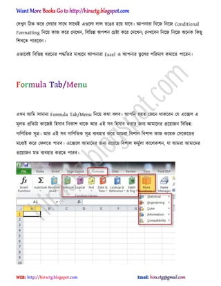 পেখুন টিক কক্র পেয়ার ঴াক্র্ ঴াক্র্আ এগুক্঱া ঱া঱ রক্ঙর ঵ক্য় যাক্ব। অপনারা টনক্জ টনক্জ Conditional
Formatting টনক্য় কাজ কক্র পেক্খন, টবটভন্ন ঄পলন পচষ্টা কক্র পেক্খন; পেখক্বন টনক্জ টনক্জ ঄ক্নক টকছু
টলখক্ে পারক্বন।
এভাক্বআ টবটভন্ন ধ্রক্নর পদ্ধটের মাধ্যক্ম অপনারা Excel এ অপনার ভু ক্঱র পটরমার্ কমাক্ে পাক্রন।
এখন অটম ঴ামানয Formula Tab/Menu টনক্য় কর্া ব঱ব। অপটন ঵য়ে পজক্ন র্াকক্বন পয এক্ে঱ এ
মূ঱ে িটেটা কাক্জআ ট঵঴াব টনকাল র্াক্ক অর এআ ঴ব ট঵঴াব করার জনয অমাক্ের িক্য়াজন টবটভন্ন
গাটর্টেক ঴ূত্র। অর এআ ঴ব গাটর্টেক ঴ূত্র বযব঵ার কক্র অমরা টবলা঱ টবলা঱ কাজ কক্য়ক প঴ক্কক্ন্ডর
মক্ধ্যআ কক্র পফ঱ক্ে পারব। এক্েক্঱ অমাক্ের জনয রক্য়ক্ছ টবলা঱ ফমুণ঱া কাক্঱কলন, যা অমরা অমাক্ের
িক্য়াজন মে বযব঵ার করক্ে পারব।
hiractg.blogspot.com
 