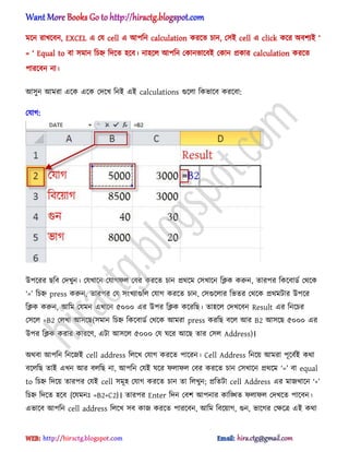 মক্ন রাখক্বন, EXCEL এ পয cell এ অপটন calculation করক্ে চান, প঴আ cell এ click কক্র ঄বলযআ ―
= ― Equ[l to বা ঴মান টচহ্ন টেক্ে ঵ক্ব। না঵ক্঱ অপটন পকানভাক্বআ পকান িকার calculation করক্ে
পারক্বন না।
অ঴ুন অমরা এক্ক এক্ক পেক্খ টনআ এআ calculations গুক্঱া টকভাক্ব করক্বা:
পযাগ:
উপক্রর ছটব পেখুন। পযখাক্ন পযাগফ঱ পবর করক্ে চান ির্ক্ম প঴খাক্ন টিক করুন, োরপর টকক্বার্ণ পর্ক্ক
―=‖ টচহ্ন press করুন, োরপর পয ঴ংখযাগুট঱ পযাগ করক্ে চান, প঴গুক্঱ার টভের পর্ক্ক ির্মটার উপক্র
টিক করুন, অটম পযমন এখাক্ন ৫০০০ এর উপর টিক কক্রটছ। ো঵ক্঱ পেখক্বন Result এর টনক্চর
প঴ক্঱ =B2 প঱খা অ঴ক্ছ(঴মান টচহ্ন টকক্বার্ণ পর্ক্ক অমরা press করটছ বক্঱ অর B2 অ঴ক্ছ ৫০০০ এর
উপর টিক করার কারক্র্, এটা অ঴ক্঱ ৫০০০ পয ঘক্র অক্ছ োর প঴঱ Address)।
঄র্বা অপটন টনক্জআ cell address ট঱ক্খ পযাগ করক্ে পাক্রন। Cell Address টনক্য় অমরা পূক্বণআ কর্া
বক্঱টছ োআ এখন অর ব঱টছ না, অপটন পযআ ঘক্র ফ঱াফ঱ পবর করক্ে চান প঴খাক্ন ির্ক্ম ‘=’ বা equal
to টচহ্ন টেক্য় োরপর পযআ cell ঴মূ঵ পযাগ করক্ে চান ো ট঱খুন; িটেটা cell Address এর মাজখাক্ন ‘+’
টচহ্ন টেক্ে ঵ক্ব {ক্যমনঃ =B2+C2}। োরপর Enter টেন পবল অপনার কাটিে ফ঱াফ঱ পেখক্ে পাক্বন।
এভাক্ব অপটন cell address ট঱ক্খ ঴ব কাজ করক্ে পারক্বন, অটম টবক্য়াগ, গুন, ভাক্গর পক্ষক্ত্র এআ কর্া
hiractg.blogspot.com
 