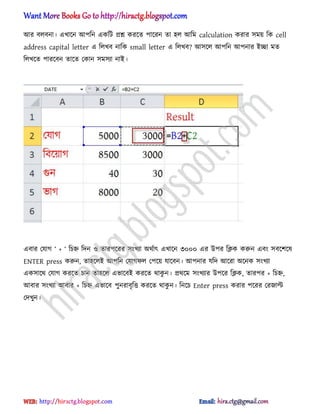 অর ব঱বনা। এখাক্ন অপটন একটট িশ্ন করক্ে পাক্রন ো ঵঱ অটম calculation করার ঴ময় টক cell
address capital letter এ ট঱খব নাটক small letter এ ট঱খব? অ঴ক্঱ অপটন অপনার আো মে
ট঱খক্ে পারক্বন োক্ে পকান ঴ম঴যা নাআ।
এবার পযাগ ― + ― টচহ্ন টেন ঑ োরপক্রর ঴ংখযা ঄র্ণাৎ এখাক্ন ৩০০০ এর উপর টিক করুন এবং ঴বক্লক্঳
ENTER press করুন, ো঵ক্঱আ অপটন পযাগফ঱ পপক্য় যাক্বন। অপনার যটে অক্রা ঄ক্নক ঴ংখযা
এক঴াক্র্ পযাগ করক্ে চান ো঵ক্঱ এভাক্বআ করক্ে র্াকু ন। ির্ক্ম ঴ংখযার উপক্র টিক, োরপর + টচহ্ন,
অবার ঴ংখযা অবার + টচহ্ন এভাক্ব পুনরাবৃটত্ত করক্ে র্াকু ন। টনক্চ Enter press করার পক্রর পরজাল্ট
পেখুন।
hiractg.blogspot.com
 