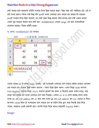 পযটা করক্ে ঵ক্঱ অমাক্ের িটেটা ঴ংখযার উপর টিক করক্ে ঵ক্ো। টচন্তা কক্র এআ পদ্ধটেক্ে ১টা, ২টা বা
৫টা ঴ংখযা ঵ক্঱঑ ঴ম঴যা নাআ টকন্তু যটে ১০০টা ঴ংখযা একবাক্র পযাগ করক্ে ঵য় ো঵ক্঱ টক করক্বন
১০০টা ঴ংখযার উপর টিক করক্বন, ঵যা প঴টা ঴ম্ভব টকন্তু ঄ক্নক ঴ময় ঄পচয় ঵ক্ব োআ এজনয অমরা
একটা ঴ূত্র বযব঵ার করক্বা অর প঴টা ঵঱: =SUM(RANGE) এখাক্ন range এর দ্বারা ঴ংখযাগুট঱ক্ক
পবাঝাক্না ঵ক্য়ক্ছ। টনক্চর ছটবটট পেখুন।
 পযাগঃ =SUM(RANGE) এর বযব঵ার
এখাক্ন অমরা ১২ টা ঴ংখযা Entry কক্রটছ। এআ ঴ংখযাগুট঱ একবাক্র পযাগ করক্ে চাআক্঱ পযখাক্ন পযাগফ঱
পবর করক্ে চান প঴খাক্ন টিক করুন োরপর = ঴মান টচক্হ্ন টিক করুন। এবার ট঱খুন SUM োরপর
First Bracket, োরপর ট঱খুন A1:C4, োরপর ব্রাক্কট বন্ধ করুন ঑ টকক্বার্ণ পর্ক্ক এন্টার চাপুন, অর
পেখুন কে ঴঵ক্জ ঴ব ঴ংখযা একবাক্র পযাগ ঵ক্য় টগক্য়ক্ছ। এখাক্ন A1 ঑ C4 প঱খা ঵ক্য়ক্ছ কারর্ ির্ম
঴ংখযা ১০ এর Cell address ঵঱ A1 অর পল঳ ঴ংখযা ১৯ এর Cell address ঵঱ C4। এভাক্ব না ট঱ক্খ
অপনার =SUM ট঱ক্খ পয ঴ংখযাগুক্঱া পযাগ করক্ে চান ো মাউ঴ টেক্য় ড্রাগ কক্র ট঴ক্঱ক্ট কক্র টেক্ে
পাক্রন, ো঵ক্঱঑ একআ পরজাল্ট ঵ক্ব। অপটন টনক্জ টনক্জ অর঑ কক্য়কটট Practise করুন।
Range:
hiractg.blogspot.com
 
