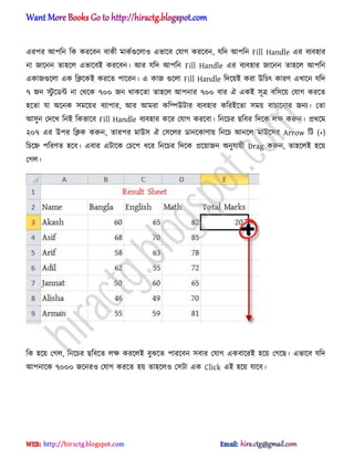 এরপর অপটন টক করক্বন বাকী মাকণগুক্঱া঑ এভাক্ব পযাগ করক্বন, যটে অপটন Fill Handle এর বযব঵ার
না জাক্নন ো঵ক্঱ এভাক্বআ করক্বন। অর যটে অপটন Fill Handle এর বযব঵ার জাক্নন ো঵ক্঱ অপটন
একাজগুক্঱া এক টিক্কআ করক্ে পাক্রন। এ কাজ গুক্঱া Fill Handle টেক্য়আ করা উটচৎ কারর্ এখাক্ন যটে
৭ জন স্টু ক্র্ন্ট না পর্ক্ক ৭০০ জন র্াকক্ো ো঵ক্঱ অপনার ৭০০ বার ঐ একআ ঴ূত্র বট঴ক্য় পযাগ করক্ে
঵ক্ো যা ঄ক্নক ঴মক্য়র বযাপার, অর অমরা কটম্পউটার বযব঵ার কটরআক্ো ঴ময় বাচাক্নার জনয। পো
অ঴ুন পেক্খ টনআ টকভাক্ব Fill Handle বযব঵ার কক্র পযাগ করক্বা। টনক্চর ছটবর টেক্ক ঱ক্ষ করুন। ির্ক্ম
২০৭ এর উপর টিক করুন, োরপর মাউ঴ ঐ প঴ক্঱র র্ানক্কার্ায় টনক্চ অনক্঱ মাউক্঴র Arrow টট (+)
টচক্হ্ন পটরর্ে ঵ক্ব। এবার এটাক্ক পচক্প ধ্ক্র টনক্চর টেক্ক িক্য়াজন ঄নুযায়ী Drag করুন, ো঵ক্঱আ ঵ক্য়
পগ঱।
টক ঵ক্য় পগ঱, টনক্চর ছটবক্ে ঱ক্ষ করক্঱আ বুঝক্ে পারক্বন ঴বার পযাগ একবাক্রআ ঵ক্য় পগক্ছ। এভাক্ব যটে
অপনাক্ক ৭০০০ জক্নর঑ পযাগ করক্ে ঵য় ো঵ক্঱঑ প঴টা এক Click এআ ঵ক্য় যাক্ব।
hiractg.blogspot.com
 