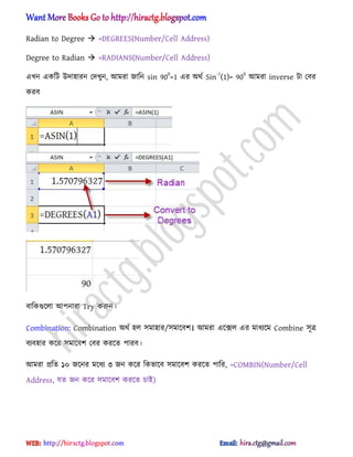 Radian to Degree  =DEGREES(Number/Cell Address)
Degree to Radian  =RADIANS(Number/Cell Address)
এখন একটট উো঵ারন পেখুন, অমরা জাটন sin 90
0
=1 এর ঄র্ণ Sin
-1
(1)= 90
0
অমরা inverse টা পবর
করব
বাটকগুক্঱া অপনারা Try করুন।
Combination: Combination ঄র্ণ ঵঱ ঴মা঵ার/঴মাক্বল। অমরা এক্ে঱ এর মাধ্যক্ম Combine ঴ূত্র
বযব঵ার কক্র ঴মাক্বল পবর করক্ে পারব।
অমরা িটে ১০ জক্নর মক্ধ্য ৩ জন কক্র টকভাক্ব ঴মাক্বল করক্ে পাটর, =COMBIN(Number/Cell
Address, যে জন কক্র ঴মাক্বল করক্ে চাআ)
hiractg.blogspot.com
 