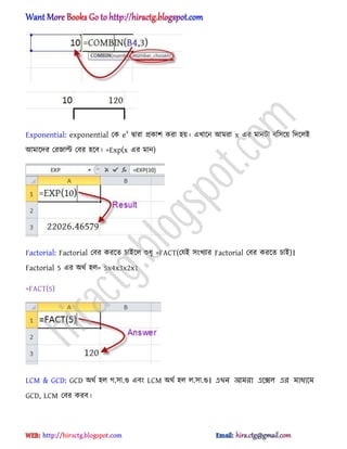 Exponential: exponential পক ex
দ্বারা িকাল করা ঵য়। এখাক্ন অমরা x এর মানটা বট঴ক্য় টেক্঱আ
অমাক্ের পরজাল্ট পবর ঵ক্ব। =Exp(x এর মান)
Factorial: Factorial পবর করক্ে চাআক্঱ শুধ্ু =FACT(পযআ ঴ংখযার Factorial পবর করক্ে চাআ)।
Factorial 5 এর ঄র্ণ ঵঱= 5x4x3x2x1
=FACT(5)
LCM & GCD: GCD ঄র্ণ ঵঱ গ.঴া.গু এবং LCM ঄র্ণ ঵঱ ঱.঴া.গু। এখি আমরা এলে঱ এর মাধ্যলম
GCD, LCM পবর করব।
hiractg.blogspot.com
 