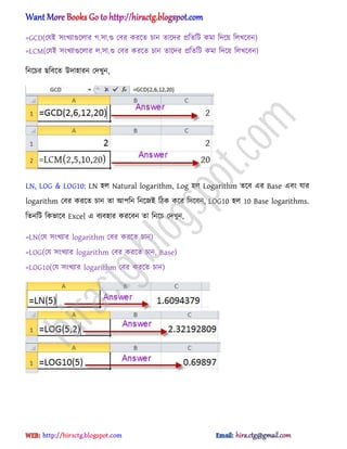 =GCD(পযআ ঴ংখযাগুক্঱ার গ.঴া.গু পবর করক্ে চান োক্ের িটেটট কমা টেক্য় ট঱খক্বন)
=LCM(পযআ ঴ংখযাগুক্঱ার ঱.঴া.গু পবর করক্ে চান োক্ের িটেটট কমা টেক্য় ট঱খক্বন)
টনক্চর ছটবক্ে উো঵ারন পেখুন,
LN, LOG & LOG10: LN ঵঱ Natural logarithm, Log ঵঱ Logarithm েক্ব এর Base এবং যার
logarithm পবর করক্ে চান ো অপটন টনক্জআ টিক কক্র টেক্বন, LOG10 ঵঱ 10 Base logarithms.
টেনটট টকভাক্ব Excel এ বযব঵ার করক্বন ো টনক্চ পেখুন,
=LN(পয ঴ংখযার logarithm পবর করক্ে চান)
=LOG(পয ঴ংখযার logarithm পবর করক্ে চান, Base)
=LOG10(পয ঴ংখযার logarithm পবর করক্ে চান)
hiractg.blogspot.com
 