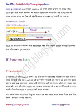 MOD & QUOTIENT: Mod ঄র্ণ ঵঱ Modulus, এর মাধ্যক্ম অমরা ভাগক্ল঳ পবর করক্ে পাটর।
QUOTIENT টেক্য় অপটন ভাগফক্঱র পূর্ণ ঴ংখযাটট পাক্বন ঄র্ণাৎ অমরা যটে ৫ পক ২ টেক্য় ভাগ কটর
ো঵ক্঱ ভাগফ঱ অ঴ক্ব ২.৫ টকন্তু এআ ফমুণ঱াটট বযব঵ার কক্র অমরা পূর্ণ ঴ংখযাটট পাব পযমন ২।
=MOD(number, divisor)
=QUOTIENT(number, divisor)
Math এর অর঑ ঄ক্নক ফানলন অক্ছ েক্ব পযগুক্঱া ঴঵জ এবং গুরুত্বপূর্ণ প঴গুক্঱া অপনাক্ের পেখা঱াম
অলা কটর অপনারা বুঝক্ে পপক্রক্ছন।
IF Function Basic
IF ঄র্ণ যটে। IF একটট Logical ফাংলন। এটা দ্বারা ঴াধ্ারর্ে পকান টকছু ঴েয টকনা ো যাচাআ করা ঵য়।
অমরা ঄ক্নক্কআ অটছ যারা Excel এর এআ ফাংলনটটক্ক ঄ক্নক্কআ ভয় পান বা এর দ্বারা পকান করাক্ে
঵ক্঱ ো ঵য়ে মুখি কক্র কক্রন। অ঴ক্঱ এটট খুবআ ঴঵জ একটট ফাংলন এবং এটাক্ক ভয় পা঑য়ার পকান
কারর্ পনআ। অলা কটর এআ Chapter এর পর পর্ক্ক অপনাক্ের এআ IF ফাংলন ভীটে পকক্ট যাক্ব এবং
অপটন঑ টনক্জ টনক্জ Excel এ Formula তেটর করক্ে পারক্বন।
এটা ঴ম্পক্কণ জানার অক্গ অক্রা টকছু কর্া জানক্ে ঵ক্ব এবং এগুক্঱া অমরা ঄ক্নক টনক্চর িাক্঴ টলক্খ
অ঴টছ। োরপক্র঑ একবার পেক্খ টনন:
hiractg.blogspot.com
 