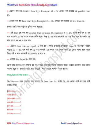 > এটাক্ক ব঱া ঵য় Greater than Sign. Example: 40 > 25, এখাক্ন ব঱া ঵ক্য়ক্ছ 40 greater than
25.
< এটাক্ক ব঱া ঵য় Less than Sign. Example: 25 < 40, এখাক্ন ব঱া ঵ক্য়ক্ছ 25 less than 40
পেখুন একআ কর্া শুধ্ুমাত্র ঘুটরক্য় ব঱া ঵ক্য়ক্ছ।
>= এআ Sign পক ব঱া ঵য় greater than or equal to. Example: X >= 25, এটার ঄র্ণ ঵঱ X এর
মান ঄বলযআ 25 এর ঴মান ঄র্বা পবটল ঵ক্ব। টকন্তু X এর মান কখক্নাআ ২৫ এর টনক্চ ঵ক্ব না ঄র্ণাৎ ২৪
঵ক্ব না বা ২৪.৯৯ ঑ ঵ক্ব না।
<= এটাক্ক Less than or equal to ব঱া ঵য়। পযমন উপক্রর উো঵রক্র্ Sign টা পটরবেণন করক্঱
োোয়, X <= 25, যার ঄র্ণ ঵঱ X মান ঄বলযআ ২৫ ঄র্বা োর পর্ক্ক পছাট পয পকান ঴ংখযা ঵ক্ে পাক্র
টকন্তু এআ X মান কখক্নাআ ২৫.০০০০১ ঑ ঵ক্ব না।
<> এটাক্ক Not Equal to ব঱া ঵য়।
অলা কটর বুঝক্ে পকান ঴ম঴যা ঵য় টন। টনক্চর কক্য়কটা ঴ম঴যা ঴মাধ্ান কক্রন ো঵ক্঱ পেখক্বন অর পকান
঴ম঴যা ঵ক্ব না। ির্মটা অটম কক্র টেক্য়টছ। পক্রর গুক্঱া অপটন টনক্জ করুন।
঴েয/টমর্যা টনর্ণয় করুন:
১২<১৩———- ঴েয (এখাক্ন ব঱া ঵ক্য়ক্ছ, ১২ less than ১৩, ঄র্ণাৎ ১২, ১৩ পর্ক্ক পছাট যা ঴েয োআ
উত্তর঑ ঴েয)
১২৪<১১৯———-?
৩৪৫>৫৬৪——–?
১৪৯<৫৪৭———?
৩৬<৪৫————?
৪৫>৪৪————?
৪৪<৪৫————?
৭৫<৮০————?
hiractg.blogspot.com
 