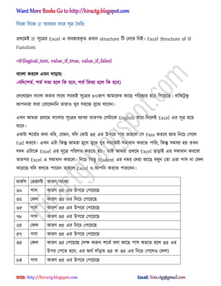 টনক্জ টনক্জ IF বযব঵ার কক্র ঴ূত্র তেটর:
ির্ক্মআ IF ঴ূক্ত্রর Excel এ বযব঵ারকৃ ে িধ্ান structure টট পেক্খ টনআ। Excel Structure of IF
Function:
=IF(logical_test, value_if_true, value_if_false)
বাং঱া করক্঱ এমন োোয়:
=যটে(লেণ, লেণ ঴েয ঵ক্঱ টক ঵ক্ব, লেণ টমর্যা ঵ক্঱ টক ঵ক্ব)
পেক্খক্ছন বাং঱া করার ঴াক্র্ ঴াক্র্আ ঴ূক্ত্রর ৮০ভাগ অমাক্ের কাক্ছ পটরষ্কার ঵ক্য় টগক্য়ক্ছ। বাটকটু কু
অপনারা যারা পবাক্ঝনটন োরা঑ খুব ঴঵ক্জ বুক্ঝ যাক্বন।
এখন অমরা ির্ক্ম বাং঱ায় ঴ূক্ত্রর বযাখযা োরপর প঴টাক্ক English কক্র টেক্঱আ Excel এর ঴ূত্র ঵ক্য়
যাক্ব।
একটা লক্েণর কর্া ধ্টর, পযমন, যটে পকউ ৩৫ এর উপক্র পায় ো঵ক্঱ প঴ Pass করক্ব অর টনক্চ পপক্঱
Fail করক্ব। এখন এটা টকন্তু অমরা মুক্খ মুক্খ খুব ঴঵ক্জআ ঴মাধ্ান করক্ে পাটর, টকন্তু ঴ম঴যা ঵য় েখন
যখন এটাক্ক Excel এর ঴ূক্ত্র পটরর্ে করক্ে ঵য়। োআ অমরা ির্ক্ম Excel ছাোআ এর ঴মাধ্ান করক্বা
োরপর Excel এ ঴মাধ্ান করক্বা। টনক্চ টকছু Student এর নম্বর পেয়া অক্ছ ব঱ুন পো এরা পা঴ না পফ঱
কক্রক্ছ যটে ব঱ক্ে পাক্রন ো঵ক্঱ Excel ঑ অপটন করক্ে পারক্বন।
মাকণ঴ পরজাল্ট কারর্/বযাখযা
৬০ পা঴ কারর্ ৩৫ এর উপক্র পপক্য়ক্ছ
৩২ পফ঱ কারর্ ৩৫ এর টনক্চ পপক্য়ক্ছ
৬৫ পা঴ কারর্ ৩৫ এর উপক্র পপক্য়ক্ছ
৭৮ পা঴ কারর্ ৩৫ এর উপক্র পপক্য়ক্ছ
২৫ পফ঱ কারর্ ৩৫ এর টনক্চ পপক্য়ক্ছ
৫৭ পা঴ কারর্ ৩৫ এর উপক্র পপক্য়ক্ছ
৩৫ পফ঱ কারর্ ৩৫ পপক্য়ক্ছ (঱ক্ষ করুন লক্েণ ব঱া অক্ছ পা঴ করক্ে ঵ক্঱ ৩৫ এর
উপর পপক্ে ঵ক্ব, এর ঄র্ণ োুঁোয় ৩৫ বা ৩৫ এর টনক্চ পপক্঱঑ পফ঱)
৮৪ পা঴ কারর্ ৩৫ এর উপক্র পপক্য়ক্ছ
hiractg.blogspot.com
 
