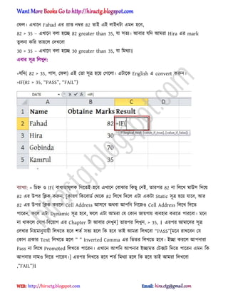 পফ঱। এখাক্ন Fahad এর িাপ্ত নম্বর 82 োআ এআ ঱াআনটা এমন ঵ক্ব,
82 > 35 – এখাক্ন ব঱া ঵ক্ে 82 greater than 35, যা ঴েয। অবার যটে অমরা Hira এর mark
েু ঱না কটর ো঵ক্঱ পেখক্বা
30 > 35 – এখাক্ন ব঱া ঵ক্ে 30 greater than 35, যা টমর্যা।
এবার ঴ূত্র ট঱খুন:
=যটে( 82 > 35, পা঴, পফ঱) এআ পো ঴ূত্র ঵ক্য় পগক্঱া। এটাক্ক English এ convert করুন।
=IF(82 > 35, ‗PASS‘, ‗FAIL‘)
বযাখযা: = টচহ্ন ঑ IF( বাধ্যোমূ঱ক টেক্েআ ঵ক্ব এখাক্ন পবাঝার টকছু পনআ, োরপর 82 না ট঱ক্খ মাউ঴ টেক্য়
82 এর উপর টিক করুন, [কারর্ টকক্বার্ণ পর্ক্ক 82 ট঱ক্খ টেক্঱ এটা একটা Static ঴ূত্র ঵ক্য় যাক্ব, অর
82 এর উপর টিক করক্঱ Cell Address অ঴ক্ব ঄র্বা অপটন টনক্জ঑ Cell Address ট঱ক্খ টেক্ে
পাক্রন, ফক্঱ এটা Dynamic ঴ূত্র ঵ক্ব, ফক্঱ এটা অমরা পয পকান জায়গায় বযব঵ার করক্ে পারক্বা। মক্ন
না র্াকক্঱ পযাগ-টবক্য়াগ এর Chapter টা অবার পেখুন] োরপর ট঱খুন, > 35, । এরপর অমাক্ের ঴ূত্র
প঱খার টনয়মানুযায়ী ট঱খক্ে ঵ক্ব লেণ ঴েয ঵ক্঱ টক ঵ক্ব োআ অমরা ট঱খক্বা ‗PASS‘[মক্ন রাখক্বন পয
পকান িকার Text ট঱খক্ে ঵ক্঱ ‘ ‘ Inv_rt_^ Comm[ এর টভের ট঱খক্ে ঵ক্ব। আো করক্঱ অপনারা
Pass না ট঱ক্খ Promoted ট঱খক্ে পাক্রন। এখাক্ন অপটন অপনার আোমে পটেট টেক্ে পাক্রন এমন টক
অপনার নাম঑ টেক্ে পাক্রন।] এরপর ট঱খক্ে ঵ক্ব লেণ টমর্যা ঵ক্঱ টক ঵ক্ব োআ অমরা ট঱খক্বা
,‘FAIL‘)।
hiractg.blogspot.com
 