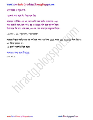 এক নজক্র IF ঴ূত্র প঱খা:
=IF(লেণ, ঴েয ঵ক্঱ টক, টমর্যা ঵ক্঱ টক)
অমাক্ের লেণ টছ঱: ৩৫ এর পচক্য় পবটল নম্বর ঄র্ণাৎ িাপ্ত নম্বর > ৩৫
঴েয ঵ক্঱ টক ঵ক্ব: িাপ্ত নম্বর, ৩৫ এর পচক্য় পবটল ঵ক্঱ কৃ েকাযণ ঵ক্ব।
টমর্যা ঵ক্঱ টক ঵ক্ব: িাপ্ত নম্বর, ৩৫ এর পচক্য় কম ঵ক্঱ ঄কৃ েকাযণ ঵ক্ব।
=IF(নম্বর > ৩৫, ‗কৃ েকাযণ‘, ‗঄কৃ েকাযণ‘)
অবাক্রা উক্েখ করটছ নম্বর এর ঄র্ণ িাপ্ত নম্বর এর উপর Click ঄র্বা Cell Address ট঱ক্খ টেক্বন।
=IF টেক্ে ভু ঱ক্বন না।
( ) ব্রাক্কট ঄বলযআ টেক্ে ঵ক্ব।
অপনার জনয িাকটট঴(H):
পেয়া অক্ছ:
hiractg.blogspot.com
 