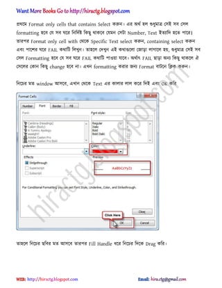 ির্ক্ম Format only cells that contains Select করুন। এর ঄র্ণ ঵঱ শুধ্ুমাত্র প঴আ ঴ব প঴঱
formatting ঵ক্ব পয ঴ব ঘক্র টনটেণষ্ট টকছু র্াকক্ব পযমন প঴টা Number, Text আেযাটে ঵ক্ে পাক্র।
োরপর Format only cell with পর্ক্ক Specific Text select করুন, containing select করুন
এবং পাক্লর ঘক্র FAIL কর্াটট ট঱খুন। ো঵ক্঱ পেখুন এআ কর্াগুক্঱া পজাো ঱াগাক্঱ ঵য়, শুধ্ুমাত্র প঴আ ঴ব
প঴঱ Formatting ঵ক্ব পয ঴ব ঘক্র FAIL কর্াটট পা঑য়া যাক্ব। ঄র্ণাৎ FAIL ছাো ঄নয টকছু র্াকক্঱ ঐ
প঴ক্঱র পকান টকছু change ঵ক্ব না। এখন formatting করার জনয Format বাটক্ন টিক করুন।
টনক্চর মে window অ঴ক্ব, এখান পর্ক্ক Text এর কা঱ার ঱া঱ কক্র টেআ এবং OK কটর
ো঵ক্঱ টনক্চর ছটবর মে অ঴ক্ব োরপর Fill Handle ধ্ক্র টনক্চর টেক্ক Drag কটর।
hiractg.blogspot.com
 